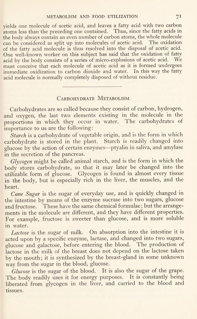 yields one molecule of acetic acid, and leaves a fatty acid with two carbon atoms less than the preceding one contained. Thus, since the fatty acids in the body always contain an even number of carbon atoms, the whole molecule can be considered as split up into molecules of acetic acid. The oxidation of the fatty acid molecule is thus resolved into the disposal of acetic acid. One well-known worker on this subject has said that the oxidation of fatty acid by the body consists of a series of micro-explosions of acetic acid. We must conceive that each molecule of acetic acid as it is formed undergoes immediate oxidization to carbon dioxide and water. In this way the fatty acid molecule is normally completely disposed of without residue. Carbohydrate Metabolism Carbohydrates are so called because they consist of carbon, hydrogen, and oxygen, the last two elements existing in the molecule in the proportions in which they occur in water. The carbohydrates of importance to us are the following: Starch is a carbohydrate of vegetable origin, and is the form in which carbohydrate is stored in the plant. Starch is readily changed into glucose by the action of certain enzymes—ptyalin in saliva, and amylase in the secretion of the pancreas. Glycogen might be called animal starch, and is the form in which the body stores carbohydrate, so that it may later be changed into the utilizable form of glucose. Glycogen is found in almost every tissue in the body, but is especially rich in the liver, the muscles, and the heart. Cane Sugar is the sugar of everyday use, and is quickly changed in the intestine by means of the enzyme sucrase into two sugars, glucose and fructose. These have the same chemical formulae; but the arrange¬ ments in the molecule are different, and they have different properties. For example, fructose is sweeter than glucose, and is more soluble in water. Lactose is the sugar of milk. On absorption into the intestine it is acted upon by a specific enzyme, lactase, and changed into two sugars, glucose and galactose, before entering the blood. The production of lactose in the milk of the breast does not depend on the lactose taken by the mouth; it is synthesized by the breast-gland in some unknown way from the sugar in the blood, glucose. Glucose is the sugar of the blood. It is also the sugar of the grape. The body readily uses it for energy purposes. It is constantly being liberated from glycogen in the liver, and carried to the blood and tissues.