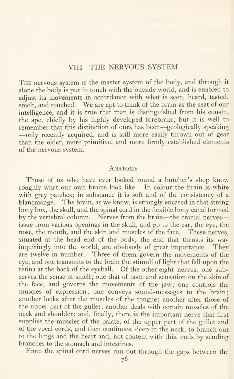 VIII—THE NERVOUS SYSTEM The nervous system is the master system of the body, and through it alone the body is put in touch with the outside world, and is enabled to adjust its movements in accordance with what is seen, heard, tasted, smelt, and touched. We are apt to think of the brain as the seat of our intelligence, and it is true that man is distinguished from his cousin, the ape, chiefly by his highly developed forebrain; but it is well to remember that this distinction of ours has been—geologically speaking —only recently acquired, and is still more easily thrown out of gear than the older, more primitive, and more firmly established elements of the nervous system. Anatomy Those of us who have ever looked round a butcher’s shop know roughly what our own brains look like. In colour the brain is white with grey patches; in substance it is soft and of the consistency of a blancmange. The brain, as we know, is strongly encased in that strong bony box, the skull, and the spinal cord in the flexible bony canal formed by the vertebral column. Nerves from the brain—the cranial nerves— issue from various openings in the skull, and go to the ear, the eye, the nose, the mouth, and the skin and muscles of the face. These nerves, situated at the head end of the body, the end that thrusts its way inquiringly into the world, are obviously of great importance. They are twelve in number. Three of them govern the movements of the eye, and one transmits to the brain the stimuli of light that fall upon the retina at the back of the eyeball. Of the other eight nerves, one sub¬ serves the sense of smell; one that of taste and sensation on the skin of the face, and governs the movements of the jaw; one controls the muscles of expression; one conveys sound-messages to the brain; another looks after the muscles of the tongue; another after those of the upper part of the gullet; another deals with certain muscles of the neck and shoulder; and, finally, there is the important nerve that first supplies the muscles of the palate, of the upper part of the gullet and of the vocal cords, and then continues, deep in the neck, to branch out to the lungs and the heart and, not content with this, ends by sending branches to the stomach and intestines. From the spinal cord nerves run out through the gaps between the