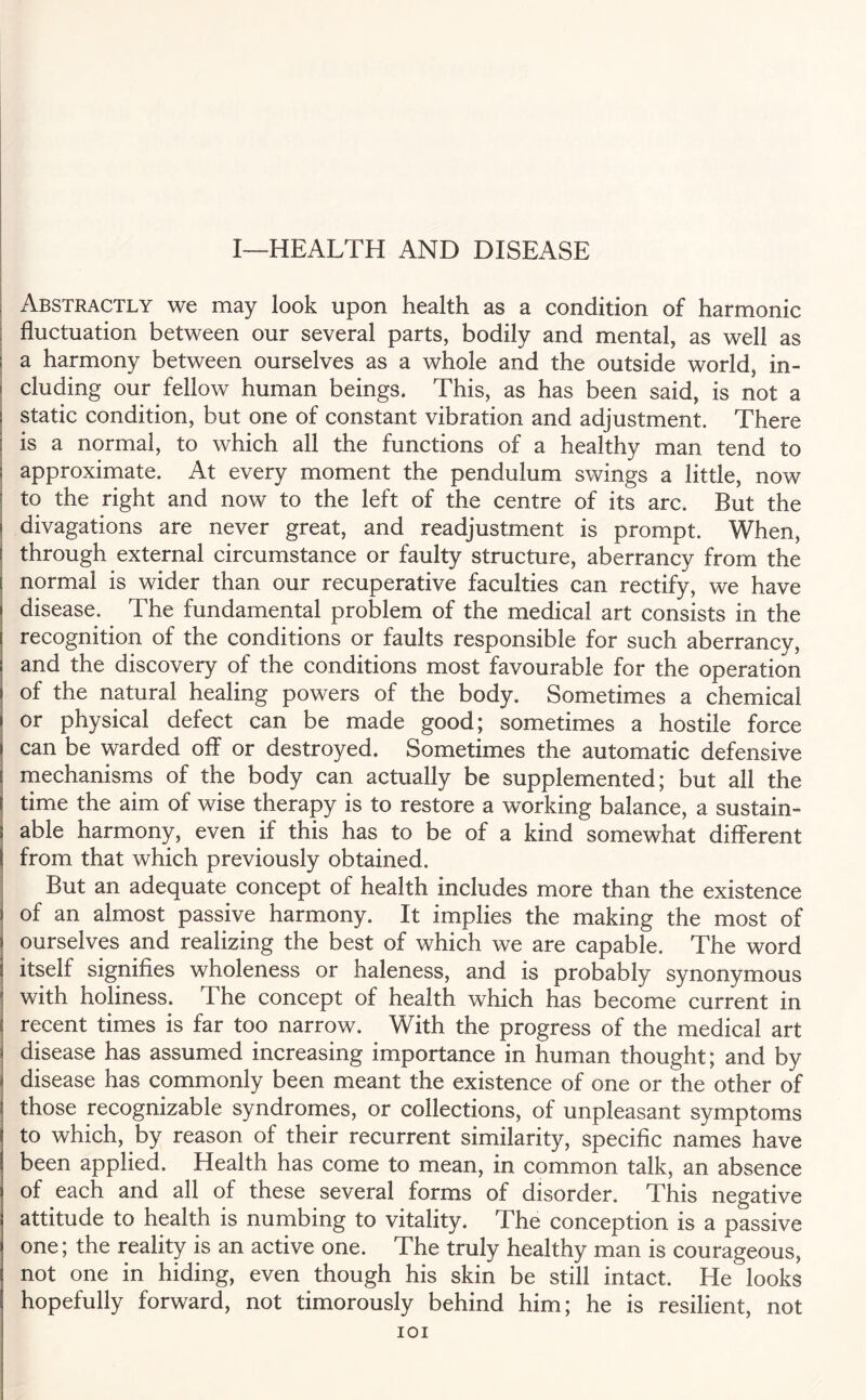 I—HEALTH AND DISEASE Abstractly we may look upon health as a condition of harmonic fluctuation between our several parts, bodily and mental, as well as a harmony between ourselves as a whole and the outside world, in¬ cluding our fellow human beings. This, as has been said, is not a static condition, but one of constant vibration and adjustment. There is a normal, to which all the functions of a healthy man tend to approximate. At every moment the pendulum swings a little, now to the right and now to the left of the centre of its arc. But the > divagations are never great, and readjustment is prompt. When, through external circumstance or faulty structure, aberrancy from the [ normal is wider than our recuperative faculties can rectify, we have i disease. The fundamental problem of the medical art consists in the recognition of the conditions or faults responsible for such aberrancy, and the discovery of the conditions most favourable for the operation of the natural healing powers of the body. Sometimes a chemical or physical defect can be made good; sometimes a hostile force can be warded off or destroyed. Sometimes the automatic defensive mechanisms of the body can actually be supplemented; but all the \ time the aim of wise therapy is to restore a working balance, a sustain¬ able harmony, even if this has to be of a kind somewhat different from that which previously obtained. But an adequate concept of health includes more than the existence of an almost passive harmony. It implies the making the most of ourselves and realizing the best of which we are capable. The word itself signifies wholeness or haleness, and is probably synonymous with holiness. The concept of health which has become current in recent times is far too narrow. With the progress of the medical art disease has assumed increasing importance in human thought; and by disease has commonly been meant the existence of one or the other of those recognizable syndromes, or collections, of unpleasant symptoms to which, by reason of their recurrent similarity, specific names have been applied. Health has come to mean, in common talk, an absence of each and all of these several forms of disorder. This negative attitude to health is numbing to vitality. The conception is a passive one; the reality is an active one. The truly healthy man is courageous, not one in hiding, even though his skin be still intact. He looks hopefully forward, not timorously behind him; he is resilient, not IOI
