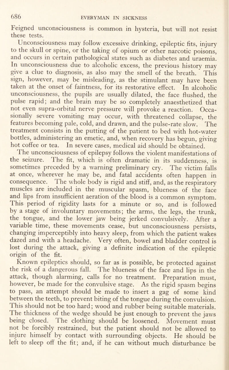 Feigned unconsciousness is common in hysteria, but will not resist these tests. Unconsciousness may follow excessive drinking, epileptic fits, injury to the skull or spine, or the taking of opium or other narcotic poisons, and occurs in certain pathological states such as diabetes and uraemia. In unconsciousness due to alcoholic excess, the previous history may give a clue to diagnosis, as also may the smell of the breath. This sign, however, may be misleading, as the stimulant may have been taken at the onset of faintness, for its restorative effect. In alcoholic unconsciousness, the pupils are usually dilated, the face flushed, the pulse rapid; and the brain may be so completely anaesthetized that not even supra-orbital nerve pressure will provoke a reaction. Occa¬ sionally severe vomiting may occur, with threatened collapse, the features becoming pale, cold, and drawn, and the pulse-rate slow. The treatment consists in the putting of the patient to bed with hot-water bottles, administering an emetic, and, when recovery has begun, giving hot coffee or tea. In severe cases, medical aid should be obtained. The unconsciousness of epilepsy follows the violent manifestations of the seizure. The fit, which is often dramatic in its suddenness, is sometimes preceded by a warning preliminary cry. The victim falls at once, wherever he may be, and fatal accidents often happen in consequence. The whole body is rigid and stiff, and, as the respiratory muscles are included in the muscular spasm, blueness of the face and lips from insufficient aeration of the blood is a common symptom. This period of rigidity lasts for a minute or so, and is followed by a stage of involuntary movements; the arms, the legs, the trunk, the tongue, and the lower jaw being jerked convulsively. After a variable time, these movements cease, but unconsciousness persists, changing imperceptibly into heavy sleep, from which the patient wakes dazed and with a headache. Very often, bowel and bladder control is lost during the attack, giving a definite indication of the epileptic origin of the fit. Known epileptics should, so far as is possible, be protected against the risk of a dangerous fall. The blueness of the face and lips in the attack, though alarming, calls for no treatment. Preparation must, however, be made for the convulsive stage. As the rigid spasm begins to pass, an attempt should be made to insert a gag of some kind between the teeth, to prevent biting of the tongue during the convulsion. This should not be too hard; wood and rubber being suitable materials. The thickness of the wedge should be just enough to prevent the jaws being closed. The clothing should be loosened. Movement must not be forcibly restrained, but the patient should not be allowed to injure himself by contact with surrounding objects. He should be left to sleep off the fit; and, if he can without much disturbance be