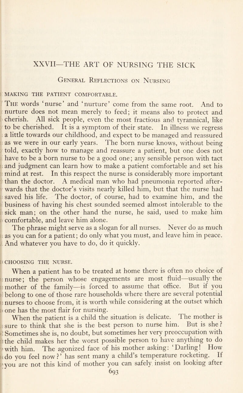 XXVII—THE ART OF NURSING THE SICK General Reflections on Nursing MAKING THE PATIENT COMFORTABLE. The words ‘nurse’ and ‘nurture’ come from the same root. And to nurture does not mean merely to feed; it means also to protect and cherish. All sick people, even the most fractious and tyrannical, like to be cherished. It is a symptom of their state. In illness we regress a little towards our childhood, and expect to be managed and reassured as we were in our early years. The born nurse knows, without being told, exactly how to manage and reassure a patient, but one does not have to be a born nurse to be a good one; any sensible person with tact and judgment can learn how to make a patient comfortable and set his mind at rest. In this respect the nurse is considerably more important than the doctor. A medical man who had pneumonia reported after¬ wards that the doctor’s visits nearly killed him, but that the nurse had saved his life. The doctor, of course, had to examine him, and the business of having his chest sounded seemed almost intolerable to the sick man; on the other hand the nurse, he said, used to make him comfortable, and leave him alone. The phrase might serve as a slogan for all nurses. Never do as much as you can for a patient; do only what you must, and leave him in peace. And whatever you have to do, do it quickly. (CHOOSING THE NURSE. When a patient has to be treated at home there is often no choice of nurse; the person whose engagements are most fluid—usually the mother of the family—is forced to assume that office. But if you belong to one of those rare households where there are several potential i nurses to choose from, it is worth while considering at the outset which one has the most flair for nursing. When the patient is a child the situation is delicate. The mother is sure to think that she is the best person to nurse him. But is she ? Sometimes she is, no doubt, but sometimes her very preoccupation with the child makes her the worst possible person to have anything to do •with him. The agonized face of his mother asking: ‘Darling! How tdo you feel now?’ has sent many a child’s temperature rocketing. If you are not this kind of mother you can safely insist on looking after