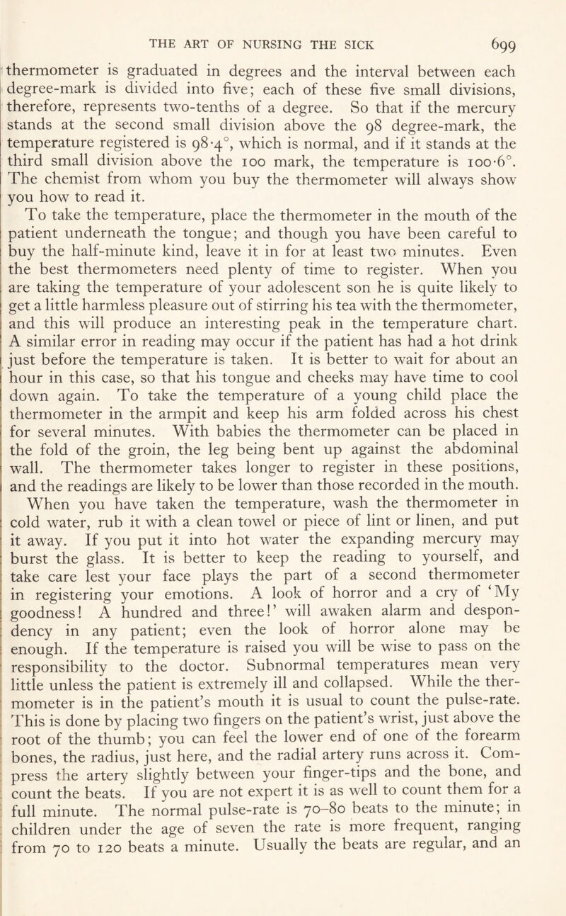thermometer is graduated in degrees and the interval between each degree-mark is divided into five; each of these five small divisions, therefore, represents two-tenths of a degree. So that if the mercury stands at the second small division above the 98 degree-mark, the temperature registered is 98-4°, which is normal, and if it stands at the third small division above the 100 mark, the temperature is 100-6°. The chemist from whom you buy the thermometer will always show you how to read it. To take the temperature, place the thermometer in the mouth of the : patient underneath the tongue; and though you have been careful to | buy the half-minute kind, leave it in for at least two minutes. Even the best thermometers need plenty of time to register. When you are taking the temperature of your adolescent son he is quite likely to get a little harmless pleasure out of stirring his tea with the thermometer, and this will produce an interesting peak in the temperature chart. A similar error in reading may occur if the patient has had a hot drink just before the temperature is taken. It is better to wait for about an hour in this case, so that his tongue and cheeks may have time to cool down again. To take the temperature of a young child place the ' thermometer in the armpit and keep his arm folded across his chest 1 for several minutes. With babies the thermometer can be placed in the fold of the groin, the leg being bent up against the abdominal i wall. The thermometer takes longer to register in these positions, \ and the readings are likely to be lower than those recorded in the mouth. When you have taken the temperature, wash the thermometer in : cold water, rub it with a clean towel or piece of lint or linen, and put it away. If you put it into hot water the expanding mercury may : burst the glass. It is better to keep the reading to yourself, and take care lest your face plays the part of a second thermometer in registering your emotions. A look of horror and a cry oi ‘ My s goodness! A hundred and three!’ will awaken alarm and despon¬ dency in any patient; even the look of horror alone may be enough. If the temperature is raised you will be wise to pass on the responsibility to the doctor. Subnormal temperatures mean very little unless the patient is extremely ill and collapsed. While the ther¬ mometer is in the patient’s mouth it is usual to count the pulse-rate. This is done by placing two fingers on the patient’s wrist, just above the root of the thumb; you can feel the lower end of one of the forearm bones, the radius, just here, and the radial artery runs across it. Com¬ press the artery slightly between your finger-tips and the bone, and count the beats. If you are not expert it is as well to count them for a full minute. The normal pulse-rate is 70—80 beats to the minute; in children under the age of seven the rate is more frequent, ranging from 70 to 120 beats a minute. Usually the beats are regular, and an