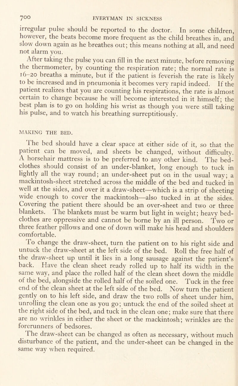 irregular pulse should be reported to the doctor. In some children, however, the beats become more frequent as the child breathes in, and slow down again as he breathes out; this means nothing at all, and need not alarm you. Alter taking the pulse you can fill in the next minute, before removing the thermometer, by counting the respiration rate; the normal rate is 16-20 breaths a minute, but if the patient is feverish the rate is likely to be increased and in pneumonia it becomes very rapid indeed. If the patient realizes that you are counting his respirations, the rate is almost certain to change because he will become interested in it himself; the best plan is to go on holding his wrist as though you were still taking his pulse, and to watch his breathing surreptitiously. MAKING THE BED. The bed should have a clear space at either side of it, so that the patient can be moved, and sheets be changed, without difficulty. A horsehair mattress is to be preferred to any other kind. The bed¬ clothes should consist of an under-blanket, long enough to tuck in lightly all the way round; an under-sheet put on in the usual way; a mackintosh-sheet stretched across the middle of the bed and tucked in well at the sides, and over it a draw-sheet—which is a strip of sheeting wide enough to cover the mackintosh—also tucked in at the sides. Covering the patient there should be an over-sheet and two or three blankets. The blankets must be warm but light in weight; heavy bed¬ clothes are oppressive and cannot be borne by an ill person. Two or three feather pillows and one of down will make his head and shoulders comfortable. To change the draw-sheet, turn the patient on to his right side and untuck the draw-sheet at the left side of the bed. Roll the free half of the draw-sheet up until it lies in a long sausage against the patient’s back. Have the clean sheet ready rolled up to half its width in the same way, and place the rolled half of the clean sheet down the middle of the bed, alongside the rolled half of the soiled one. Tuck in the free end of the clean sheet at the left side of the bed. Now turn the patient gently on to his left side, and draw the two rolls of sheet under him, unrolling the clean one as you go; untuck the end of the soiled sheet at the right side of the bed, and tuck in the clean one; make sure that there are no wrinkles in either the sheet or the mackintosh; wrinkles are the forerunners of bedsores. The draw-sheet can be changed as often as necessary, without much disturbance of the patient, and the under-sheet can be changed in the same way when required.