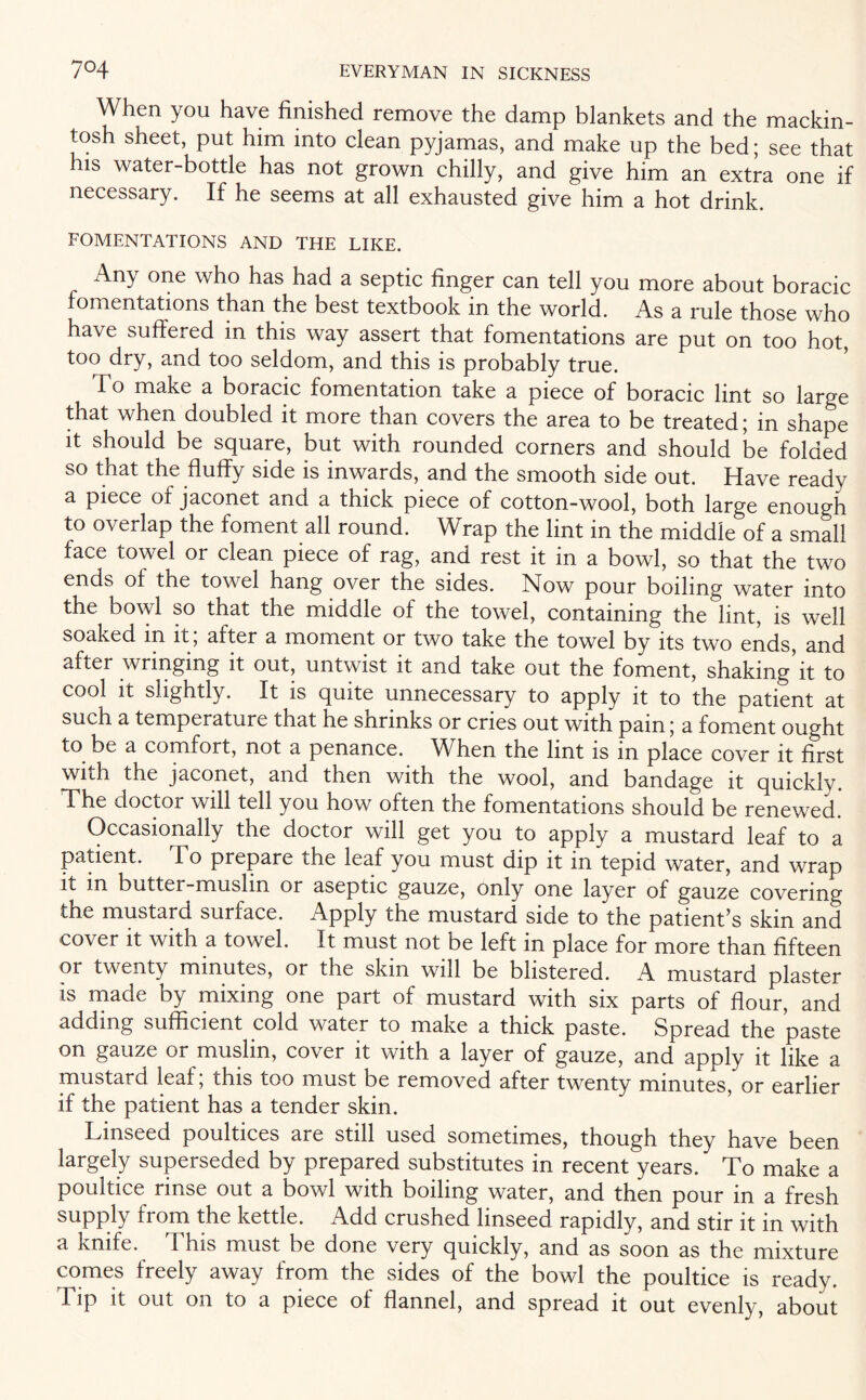 When you have finished remove the damp blankets and the mackin¬ tosh sheet, put him into clean pyjamas, and make up the bed; see that ns water-bottle has not grown chilly, and give him an extra one if necessary. If he seems at all exhausted give him a hot drink. FOMENTATIONS AND THE LIKE. Any one who has had a septic finger can tell you more about boracic fomentations than the best textbook in the world. As a rule those who have suffered in this way assert that fomentations are put on too hot, too dry, and too seldom, and this is probably true. To make a boracic fomentation take a piece of boracic lint so large that when doubled it more than covers the area to be treated; in shape it should be square, but with rounded corners and should be folded so that the fluffy side is inwards, and the smooth side out. Have ready a piece of jaconet and a thick piece of cotton-wool, both large enough to overlap the foment all round. Wrap the lint in the middle of a small face towel or clean piece of rag, and rest it in a bowl, so that the two ends of the towel hang over the sides. Now pour boiling water into the bowl so that the middle of the towel, containing the lint, is well soaked m it, after a moment or two take the towel by its two ends, and after wringing it out, untwist it and take out the foment, shaking’it to cool it slightly. It is quite unnecessary to apply it to the patient at such a temperature that he shrinks or cries out with pain; a foment ought to be a comfort, not a penance. When the lint is in place cover it first with the jaconet, and then with the wool, and bandage it quickly. The doctor will tell you how often the fomentations should be renewed. Occasionally the doctor will get you to apply a mustard leaf to a patient. To prepare the leaf you must dip it in tepid water, and wrap it in butter-muslin or aseptic gauze, only one layer of gauze covering the mustard surface. Apply the mustard side to the patienfis skm and cover it with a towel. It must not be left in place for more than fifteen or twenty minutes, or the skm will be blistered. A mustard plaster is made by mixing one part of mustard with six parts of flour, and adding sufficient cold water to make a thick paste. Spread the paste on gauze or muslin, cover it with a layer of gauze, and apply it like a mustard leaf; this too must be removed after twenty minutes, or earlier if the patient has a tender skin. Linseed poultices are still used sometimes, though they have been largely superseded by prepared substitutes in recent years. To make a poultice rinse out a bowl with boiling water, and then pour in a fresh supply from the kettle. Add crushed linseed rapidly, and stir it in with a knife. Phis must be done very quickly, and as soon as the mixture comes freely away from the sides of the bowl the poultice is ready. Tip it out on to a piece of flannel, and spread it out evenly, about