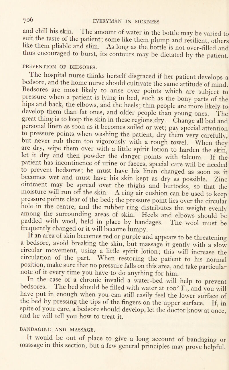 and chill his skin. I he amount of water in the bottle may be varied to suit the taste of the patient; some like them plump and resilient, others like them pliable and slim. As long as the bottle is not over-filled and thus encouraged to burst, its contours may be dictated by the patient. PREVENTION OF BEDSORES. The hospital nurse thinks herself disgraced if her patient develops a bedsore, and the home nurse should cultivate the same attitude of mind. Bedsores are most likely to arise over points which are subject to pressure when a patient is lying in bed, such as the bony parts of the hips and back, the elbows, and the heels; thin people are more likely to develop them than fat ones, and older people than young ones. The great thing is to keep the skin in these regions dry. Change all bed and personal linen as soon as it becomes soiled or wet; pay special attention to pressure points when washing the patient, dry them very carefully, but never rub them too vigorously with a rough towel. When they are dry, wipe them over with a little spirit lotion to harden the skin, let it dry and then powder the danger points with talcum. If the patient has incontinence of urine or faeces, special care will be needed to prevent bedsores; he must have his linen changed as soon as it becomes wet and must have his skin kept as dry as possible. Zinc ointment may be spread over the thighs and buttocks, so that the moisture will run off the skin. A ring air cushion can be used to keep pressure points clear of the bed; the pressure point lies over the circular hole in the centre, and the rubber ring distributes the weight evenly among the surrounding areas of skin. Heels and elbows should be padded with wool, held in place by bandages. The wool must be frequently changed or it will become lumpy. If an area of skin becomes red or purple and appears to be threatening a bedsore, avoid breaking the skin, but massage it gently with a slow circular movement, using a little spirit lotion; this will increase the circulation of the part. When restoring the patient to his normal position, make sure that no pressure falls on this area, and take particular note of it every time you have to do anything for him. In the case of a chronic invalid a water-bed will help to prevent bedsores.. The bed should be filled with water at ioo° F., and you will have put in enough when you can still easily feel the lower surface of the bed by pressing the tips of the fingers on the upper surface. If, in spite of your care, a bedsore should develop, let the doctor know at once, and he will tell you how to treat it. BANDAGING AND MASSAGE. It would be out of place to give a long account of bandaging or massage in this section, but a few general principles may prove helpful.