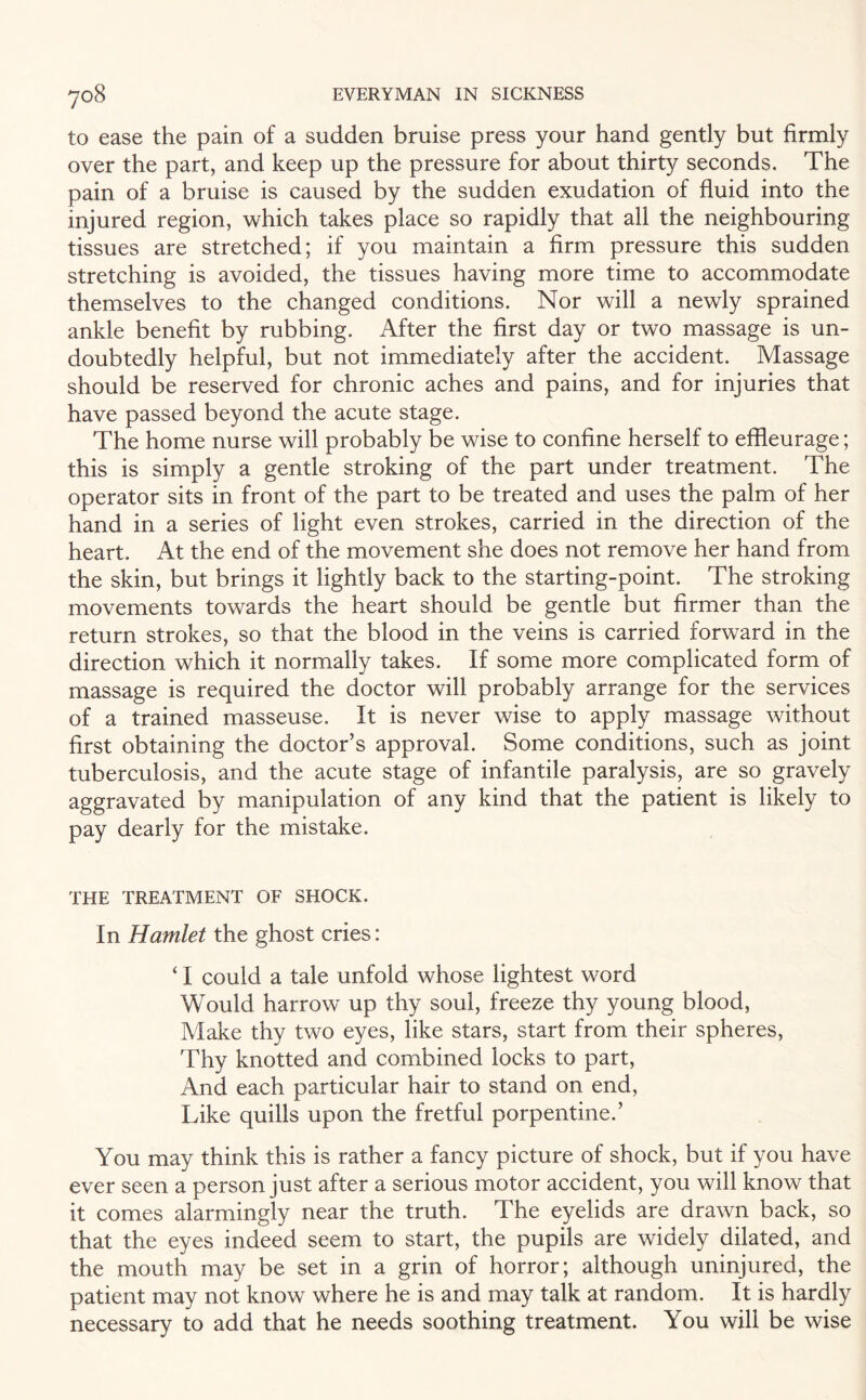 to ease the pain of a sudden bruise press your hand gently but firmly over the part, and keep up the pressure for about thirty seconds. The pain of a bruise is caused by the sudden exudation of fluid into the injured region, which takes place so rapidly that all the neighbouring tissues are stretched; if you maintain a firm pressure this sudden stretching is avoided, the tissues having more time to accommodate themselves to the changed conditions. Nor will a newly sprained ankle benefit by rubbing. After the first day or two massage is un¬ doubtedly helpful, but not immediately after the accident. Massage should be reserved for chronic aches and pains, and for injuries that have passed beyond the acute stage. The home nurse will probably be wise to confine herself to effleurage; this is simply a gentle stroking of the part under treatment. The operator sits in front of the part to be treated and uses the palm of her hand in a series of light even strokes, carried in the direction of the heart. At the end of the movement she does not remove her hand from the skin, but brings it lightly back to the starting-point. The stroking movements towards the heart should be gentle but firmer than the return strokes, so that the blood in the veins is carried forward in the direction which it normally takes. If some more complicated form of massage is required the doctor will probably arrange for the services of a trained masseuse. It is never wise to apply massage without first obtaining the doctor’s approval. Some conditions, such as joint tuberculosis, and the acute stage of infantile paralysis, are so gravely aggravated by manipulation of any kind that the patient is likely to pay dearly for the mistake. THE TREATMENT OF SHOCK. In Hamlet the ghost cries: ‘ I could a tale unfold whose lightest word Would harrow up thy soul, freeze thy young blood, Make thy two eyes, like stars, start from their spheres, Thy knotted and combined locks to part, And each particular hair to stand on end, Like quills upon the fretful porpentine.’ You may think this is rather a fancy picture of shock, but if you have ever seen a person just after a serious motor accident, you will know that it comes alarmingly near the truth. The eyelids are drawn back, so that the eyes indeed seem to start, the pupils are widely dilated, and the mouth may be set in a grin of horror; although uninjured, the patient may not know where he is and may talk at random. It is hardly necessary to add that he needs soothing treatment. You will be wise