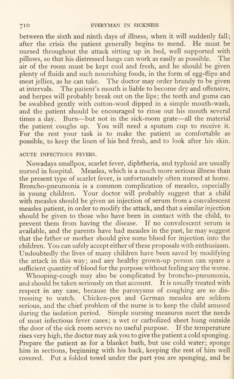 between the sixth and ninth days of illness, when it will suddenly fall; after the crisis the patient generally begins to mend. He must be nursed throughout the attack sitting up in bed, well supported with pillows, so that his distressed lungs can work as easily as possible. The air of the room must be kept cool and fresh, and he should be given plenty of fluids and such nourishing foods, in the form of egg-flips and meat jellies, as he can take. The doctor may order brandy to be given at intervals. The patient’s mouth is liable to become dry and offensive, and herpes will probably break out on the lips; the teeth and gums can be swabbed gently with cotton-wool dipped in a simple mouth-wash, and the patient should be encouraged to rinse out his mouth several times a day. Burn—but not in the sick-room grate—all the material the patient coughs up. You will need a sputum cup to receive it. For the rest your task is to make the patient as comfortable as possible, to keep the linen of his bed fresh, and to look after his skin. ACUTE INFECTIOUS FEVERS. Nowadays smallpox, scarlet fever, diphtheria, and typhoid are usually nursed in hospital. Measles, which is a much more serious illness than the present type of scarlet fever, is unfortunately often nursed at home. Broncho-pneumonia is a common complication of measles, especially in young children. Your doctor will probably suggest that a child with measles should be given an injection of serum from a convalescent measles patient, in order to modify the attack, and that a similar injection should be given to those who have been in contact with the child, to prevent them from having the disease. If no convalescent serum is available, and the parents have had measles in the past, he may suggest that the father or mother should give some blood for injection into the children. You can safely accept either of these proposals with enthusiasm. Undoubtedly the lives of many children have been saved by modifying the attack in this way; and any healthy grown-up person can spare a sufficient quantity of blood for the purpose without feeling any the worse. Whooping-cough may also be complicated by broncho-pneumonia, and should be taken seriously on that account. It is usually treated with respect in any case, because the paroxysms of coughing are so dis¬ tressing to watch. Chicken-pox and German measles are seldom serious, and the chief problem of the nurse is to keep the child amused during the isolation period. Simple nursing measures meet the needs of most infectious fever cases; a wet or carbolized sheet hung outside the door of the sick room serves no useful purpose. If the temperature rises very high, the doctor may ask you to give the patient a cold sponging. Prepare the patient as for a blanket bath, but use cold water; sponge him in sections, beginning with his back, keeping the rest of him well covered. Put a folded towel under the part you are sponging, and be