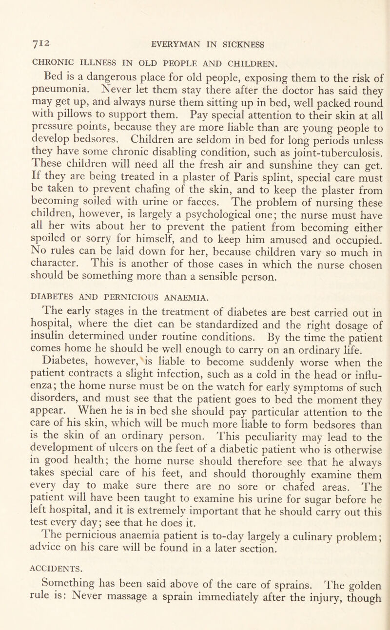 CHRONIC ILLNESS IN OLD PEOPLE AND CHILDREN. Bed is a dangerous place for old people, exposing them to the risk of pneumonia. Never let them stay there after the doctor has said they may get up, and always nurse them sitting up in bed, well packed round with pillows to support them. Pay special attention to their skin at all pressure points, because they are more liable than are young people to develop bedsores. Children are seldom in bed for long periods unless they have some chronic disabling condition, such as joint-tuberculosis. I hese children will need all the fresh air and sunshine they can get. If they are being treated in a plaster of Paris splint, special care must be taken to prevent chafing of the skin, and to keep the plaster from becoming soiled with urine or faeces. The problem of nursing these children, however, is largely a psychological one; the nurse must have all her wits about her to prevent the patient from becoming either spoiled or sorry for himself, and to keep him amused and occupied. No rules can be laid down for her, because children vary so much in character. This is another of those cases in which the nurse chosen should be something more than a sensible person. DIABETES AND PERNICIOUS ANAEMIA. The early stages in the treatment of diabetes are best carried out in hospital, where the diet can be standardized and the right dosage of insulin determined under routine conditions. By the time the patient comes home he should be well enough to carry on an ordinary life. Diabetes, however, is liable to become suddenly worse when the patient contracts a slight infection, such as a cold in the head or influ¬ enza; the home nurse must be on the watch for early symptoms of such disorders, and must see that the patient goes to bed the moment they appear. When he is in bed she should pay particular attention to the care of his skin, which will be much more liable to form bedsores than is the skin of an ordinary person. This peculiarity may lead to the development of ulcers on the feet of a diabetic patient who is otherwise in good health; the home nurse should therefore see that he always takes special care of his feet, and should thoroughly examine them every day to make sure there are no sore or chafed areas. The patient will have been taught to examine his urine for sugar before he left hospital, and it is extremely important that he should carry out this test every day; see that he does it. The pernicious anaemia patient is to-day largely a culinary problem; advice on his care will be found in a later section. ACCIDENTS. Something has been said above of the care of sprains. The golden rule is: Never massage a sprain immediately after the injury, though