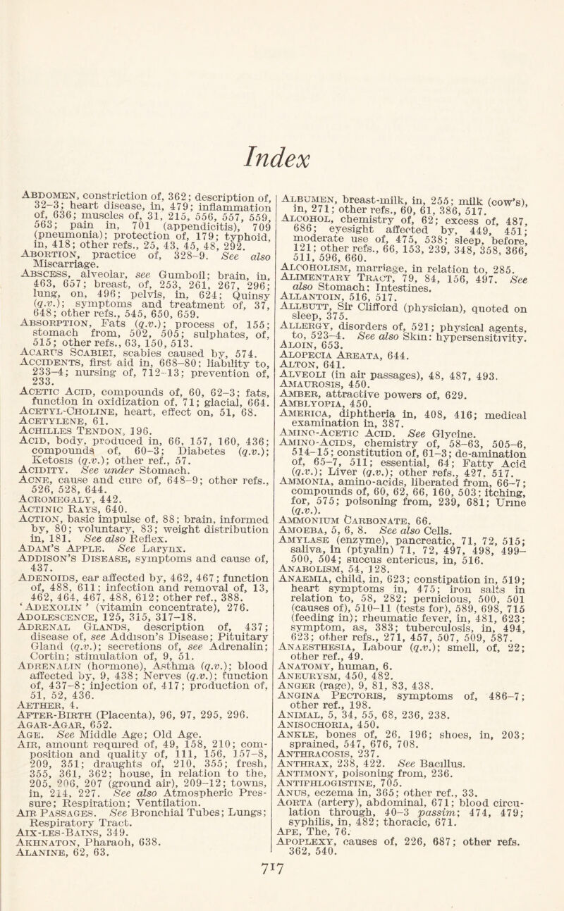 Index abdomen, constriction of, 362; description of, 32-3; henrt disease, in, 479; inflammation of, 636; muscles of, 31, 215, 556, 557, 559, 563; pain in, 701 (appendicitis), 709 (pneumonia); protection of, 179; typhoid, in, 418; other refs., 25, 43, 45, 48, 292. Abortion, practice of, 328-9. See also Miscarriage. Abscess, alveolar, see Gumboil; brain, in, 463, 657; breast, of, 253, 261, 267, 296; lung, on, 496; pelvis, in, 624; Quinsy (q.v.); symptoms and treatment of, 37, 648; other refs., 545, 650, 659. Absorption, Fats (q.v.); process of, 155; stomach from, 502, 505; sulphates, of, 515; other refs., 63, 150, 513. Acarus Scabiei, scabies caused by, 574. Accidents, first aid in, 668-80; liability to, 233-4; nursing of, 712-13; prevention of, 233. Acetic Acid, compounds of, 60, 62-3; fats, function in oxidization of, 71; glacial, 664. Acetyl-Choline, heart, effect on, 51, 68. Acetylene, 61. Achilles Tendon, 196. Acid, body, produced in, 66, 157, 160, 436; compounds of, 60-3; Diabetes (q.v.); Ketosis (q.v.); other ref., 57. Acidity. See under Stomach. Acne, cause and cure of, 648-9; other refs., 526, 528, 644. Acromegaly, 442. Actinic Rays, 640. Action, basic impulse of, 88; brain, informed by, 80; voluntary, 83; weight distribution in, 181. See also Reflex. Adam’s Apple. See Larynx. Addison’s Disease, symptoms and cause of, 437. Adenoids, ear affected by, 462, 467; function of, 488, 611; infection and removal of, 13, 462, 464, 467, 488, 612; other ref., 388. ‘Adexolin’ (vitamin concentrate), 276. Adolescence, 125, 315, 317-18. Adrenal Glands, description of, 437; disease of, see Addison’s Disease; Pituitary Gland (q.v.); secretions of, see Adrenalin; Cortin; stimulation of, 9, 51. Adrenalin (hormone), Asthma (q.v.); blood affected by, 9, 438; Nerves (q.v.); function of, 437-8; injection of, 417; production of, 51, 52, 436. Aether, 4. After-Birth (Placenta), 96, 97, 295, 296. Agar-Agar, 652. Age. See Middle Age; Old Age. Air, amount required of, 49, 158, 210; com¬ position and quality of, 111, 156, 157-8, 209, 351; draughts of, 210, 355; fresh, 355, 361, 362; house, in relation to the, 205, 206, 207 (ground air), 209-12; towns, in, 214, 227. See also Atmospheric Pres¬ sure; Respiration; Ventilation. Air Passages. See Bronchial Tubes; Lungs; Respiratory Tract. Aix-les-Bains, 349. Akhnaton, Pharaoh, 638. Alanine, 62, 63. Albumen, breast-milk, in, 255; milk- (cow’s), m, 271; other refs., 60, 61, 386, 517. oC™HO:L’ chemistry of, 62; excess of, 487, 686; eyesight affected bv, 449, 451- moderate use of, 475, 538; sleep, before, l?1; other refs., 66, 153, 239, 348, 358, 366, oil, 59b, bbO. Alcoholism, marriage, in relation to, 285. Alimentary Tract, 79, 84, 156, 497. See also Stomach; Intestines. Allantoin, 516, 517. Allbutt, Sir Clifford (physician), quoted on sleep, 375. Allergy, disorders of, 521; physical agents, to, 523—4. See also Skin: hypersensitivity. ^loin, 653. Alopecia Areata, 644. Alton, 641. Alveoli (in air passages), 48, 487, 493. Amaurosis, 450. Amber, attractive powers of, 629. Amblyopia, 450. America, diphtheria in, 408, 416; medical examination in, 387. Amino-Acetic Acid. See Glycine. Amino-Acids, chemistry of, 58-63, 505-6, 514-15; constitution of, 61-3; de-amination of, 65-7, 511; essential, 64; Fatty Acid (q.v.); Liver (q.v.); other refs., 427.‘517. Ammonia, amino-acids, liberated from, 66-7; compounds of, 60, 62, 66, 160, 503; itching, for, 575; poisoning from, 239, 681; Urine (q.v.). Ammonium Carbonate, 66. Amoeba, 5, 6, 8. See also Cells. Amylase (enzyme), pancreatic, 71, 72, 515; saliva, in fptyalin) 71, 72, 497, 498, 499- 500, 504; succus entericus, in, 516. Anabolism, 54, 128. Anaemia, child, in, 623; constipation in, 519; heart symptoms in, 475; iron salts in relation to, 58, 282; pernicious, 500, 501 (causes of), 510-11 (tests for), 589, 698, 715 (feeding in); rheumatic fever, in, 481, 623; symptom, as, 383; tuberculosis, in, 494, 623; other refs., 271, 457, 507, 509, 587. Anaesthesia, Labour (q.v.); smell, of, 22; other ref., 49. Anatomy, human, 6. Aneurysm, 450, 482. Anger (rage), 9, 81, 83, 438. Angina Pectoris, symptoms of, 486-7; other ref., 198. Animal, 5, 34, 55, 68, 236, 238. Anisochoria, 450. Ankle, bones of, 26, 196; shoes, in, 203; sprained, 547, 676, 708. Anthracosis, 237. Anthrax, 238, 422. See Bacillus. Antimony, poisoning from, 236. Antiphlogistine, 705. Anus, eczema in, 365; other ref., 33. Aorta (artery), abdominal, 671; blood circu¬ lation through, 40-3 passim; 474, 479; syphilis, in, 482; thoracic. 671. Ape, The, 76. Apoplexy, causes of, 226, 687; other refs. 362, 540.