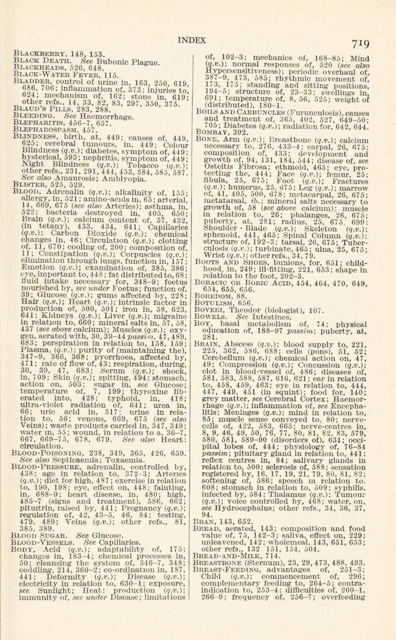 Blackberry, 148, 153, Black Death. See Bubonic Plague. Blackheads, 526, 648. Black-Water Fever, 115. BL^D?c?nJiro1 of urine in, 163, 250, 619, 686, /06; inflammation of, 373; injuries to, 624; mechanism of, 162; stone in, 619; other refs., 14, 33, 82, 83, 297, 350, 375. Blaud’s Pills, 283, 288. Bleeding. See Haemorrhag’e. Blepharitis, 456-7, 657. Blepharospasm, 457. Blindness, birth, at, 449; causes of, 449, 625; cerebral tumours, in, 449; Colour Blindness (q.v.); diabetes, symptom of, 449; hysterical, 593; nephritis, symptom of, 449; Night Blindness (q.v.); Tobacco (q.v.); other refs., 231, 291, 444, 453, 584, 585, 587. See also Amaurosis; Amblyopia. Blister, 525, 529. Blood, Adrenalin (q.v.); alkalinity of, 155; allergy, in, 521; amino-acids in, 65; arterial, 14, 669, 675 (see also Arteries); asthma, in, 522; bacteria destroyed in, 405, 650; Brain (q.v.); calcium content of, 57, 432, (in tetany), 433, 434, 641; Capillaries (q.v.); Carbon Dioxide (q.v.); chemical changes in, 46; Circulation (q.v.); clotting of, 11, 670; cooling of, 200; composition of, 11 ; Constipation (q.v.); Corpuscles (q.v.) elimination through lungs, function in, 157 Emotion (q.v.); examination of, 385, 386 eye, important to, 448; fat distributed to, 68 fluid _ intake necessary for, 348-9; foetus nourished by, see under Foetus; function of, 39;. Glucose (q.v.); gums affected by, 228; Hair (q.v.); Heart (q.v.); intrinsic factor in production of, 500, 501; iron in, 58, 623, 641; Kidneys (q.v.); Liver (q.v.); migraine in relation to, 660; mineral salts in, 57, 58, 437 (see above calcium); Muscles (q.v.); oxy¬ gen, aerated with, 30, 39-44passim, 47, 489, 683; perspiration in relation to, 158, 159; Plasma, (q.v.); purity of (maintaining the), 347-9, 366, 368; pyorrhoea, affected by, 471; rate of flow of, 43; respiration, during, 30, 39, 47, 683; Serum (q.v.); shock, in, 709; Skin (q.v.); spitting, 494; stomach, action on, 503; sugar in, see Glucose; temperature of, 7, 199; thyroxine lib¬ erated into, 428; typhoid, in, 418; ultra-violet radiation of, 641; urea in, 66; uric acid in, 517; urine in rela¬ tion to, 56; venous, 669, 675 (see also Veins); waste products carried in, 347, 349; water m, 55; wound, in relation to a, 36-7, 667, 669—75, 678, 679. See also Heart: circulation. Blood-Poisoning, 238, 349, 365, 426, 659. See also Septicaemia; Toxaemia. Blood-Pressure, adrenalin, controlled by, 438; age in relation to, 372—3; Arteries (q.v.); diet for high, 487 ; exercise in relation to, 190, 198; eye, effect on, 448; fainting, in, 688-9; heart disease, in, 480; high, 485-7 (signs and treatment), 586, 662; pitmtrin, raised by, 441; Pregnancy (q.v.); regulation of, 42, 43-5, 46, 84; testing, 479, 480; Veins (q.v.); other refs., 81, 385, 389. Blood Sugar. See Glucose. Blood-Vessels. See Capillaries. Body, Acid (q.v.); adaptability of, 175; changes in, 183-4; chemical processes in, 50; cleansing the system of, 346-7, 348; coddling, 214, 360-2; co-ordination in, 187, 441; Deformity (q.v.); Disease (q.v.); electricity in relation to, 630-1; exposure, see Sunlight; Heat: production (q.v.); immunity of, see under Disease; limitations 719 of, 102-3; mechanics of, 168-85; Mind (tf.-it); normal responses of, 520 (see also Hypersensitiveness); periodic overhaul of, 585; rhythmic movement of, 1/3, 175; standing and sitting positions, 5; structure of, 23-33; swellings in, 691; temperature of, 8, 56, 525; weight of (distributed), 180-1. Boils and Carbuncles (Furunculosis), causes and treatment of, 365, 402, 527, 649-50; 705; Diabetes (q.v.); radiation for, 642, 644. Bombay, 392. Bone, Arm (q.v.); Breastbone (q.v.); calcium necessary to, 276, 433-4; carpal, 26, 675; composition of, 433; development and growth of, 94, 131, 184, 544; disease of, see Osteitis Fibrosa; ethmoid, 465; eye, pro¬ tecting the, 444; Face (q.v.); femur, 25; fibula, 25, 675; Foot (q.v.); Fractures (q.v.); humerus, 25, 675; Leg (q.v.); marrow of, 41, 405, 500, 678; metacarpal, 26, 675; metatarsal, ib.; mineral salts necessary to growth of, 58 (see above calcium); muscle in relation to, 26; phalanges, 26, 675; puberty, at, 281; radius, 25, 675, 699: Shoulder - Blade (q.v.); Skeleton (q.v.); sphenoid, 441, 465; Spinal Column (q.v.); structure of, 192-3; tarsal, 26, 675; Tuber¬ culosis (q.v.); turbinate, 465; ulna, 25, 675; Wrist (q.v.); other refs., 34, 79. Boots and Shoes, bunions, for, 651; child¬ hood, in, 249; ill-fitting, 221, 653; shape in relation to the foot, 202-3. Boracic or Boric Acid, 454, 464, 470, 649, 654, 655, 656. Boredom, 88. Botulism, 656. Boveri, Theodor (biologist), 107. Bowels. See Intestines. Boy, basal metabolism of, 74; physical education of, 188—97 passim; puberty, at, 281. Brain, Abscess (q.v.); blood supply to, 221, 225, 362, 586, 688; cells (pons), 51, 52; Cerebellum (q.v.); chemical action on, 47, 49; Compression (q.v.); Concussion (q.v.); clot in blood-vessel of, 486; diseases of, 581, 583, 588, 587, 616, 621; ear in relation to, 458, 459, 463; eye in relation to, 444, 447, 449, 451 (in squint); food for, 140; grey matter, see Cerebral Cortex; Haemor¬ rhage (q.v.); inflammation of, see Encepha¬ litis; Meninges (q.v.); mind in relation to, 85; muscle sense conveyed to, 80; nerve- cells of, 422, 583, 665; nerve-centres in, 8, 9, 46, 49, 50, 76, 77, 80, 81, 82, 83, 579, 580, 581, 589-90 (disorders of), 631; occi¬ pital lobes of, 444; physiology of, 76-84 passim; pituitary gland in relation to, 441; reflex centres in, 84; salivary glands in relation to, 500; sclerosis of, 588; sensation registered by, 16, 17, 19, 21, 79, 80, 81, 82; softening of, 586; speech m relation to, 608; stomach in relation to, 509; syphilis, infected by, 584; Thalamus (q.v.); Tumour (q.v.); voice controlled by, 468; water, on, see Hydrocephalus; other refs., 34, 36, 37, 94. Bran, 143, 652. Bread, aerated, 143; composition and food value of, 75, 142-3; saliva, effect on, 229; unleavened, 142; wholemeal, 143, 651, 653; other refs., 132 151, 154, 504. Bread-and-Milk, 714. Breastbone (Sternum), 23, 29, 473, 488, 493. Breast-Feeding, advantages of, 251-3; Child (q.v.); commencement of, 296; complementary feeding to, 264-5; contra¬ indication to, 253-4; difficulties of, 260-1, 266-9; frequency of, 256-7; overfeeding