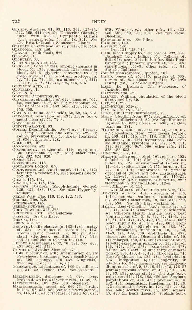 Glands, ductless, 81, 83, 113, 369, 427-43, 522, 569, 641 (see also Endocrine Glands); ducts, with, 426-7; Lymphatic Glands (q.v.); general refs., 50, 51, 78, 221. See also Breast-Glands; Sebaceous Glands. Glauber’s Salts (sodinm sulphate), 150, 515. Glaucoma, 448, 456. ‘ Glaxo ’ (milk food). 272. Gliadin, 61. Globulin, 60. Gluconeogenesis, 436. Glucose (Blood Sugar), amount (normal) in blood, 51, 434; commercial, 131; excess in blood, 434-5; glycerine converted to, 69; grape sugar, 71; metabolism, produced in, 52, 71, 72, 73, 434; maintenance of, 511; other refs., 58, 81, 274, 505, 515, 516. Glutamic Acid, 61. Glutelin, 61. Gluten, 61. Glyceric Aldehyde, 69. Glycerine, chemistry of, 62; enema of, 702; fat, component of, 67, 69; metabolism of, 69-70; other refs., 463, 505, 515, 649, 654, 655, 656. Glycine (amino-acetic acid), 60, 62, 63, 513. Glycogen, formation of, 435; Liver (q.v.); metabolism of, 71, 72-3. Glycosuria, 435. Glycyl-Alanine, 63. Goitre, Exophthalmic. See Grave’s Disease. -, Simple, causes and cure of, 429-30; iodine, prevented by, 58; X-ray treatment of, 636; other ref., 428. Golf, 192, 197. Gonococcus, 421. Gonorrhoea, congenital, 110; symptoms and treatment of, 421, 625; other refs., 284, 292, 624, 626. Goose, 139. Gooseberry, 148. Goulard’s Lotion, 676. Gout, causes and symptoms of, 144, 161, 517; heredity in relation to, 109; poisons due to, 352, 367. Grace, 175, 193. Grapes, 133, 148, 153. Grave’s Disease (Exophthalmic Goitre), 329, 431, 483, 484. See also Hyperthy¬ roidism. Great War, The, 116, 409, 422, 546. Greeks, The, 629. Greengage, 148. Green-Sickness, 475. Grey Powder, 373, 376. Grinder’s Rot. See Siderosis. Gristle. See Cartilage. Groats, 144. Groin, '418, 426. Growth, bodily changes in, 183-4; chemistry of, 53; environmental factors in, 113; Foetus (q.v.); mental, 89, 90; pituitary gland (ductless), conditioned by, 113, 442—3; sunlight in relation to, 112. Gullet (Oesophagus), 32, 76, 221, 355, 466, 499, 501, 503, 579. Gumboil (Alveolar Abscess), 471. Gums, bleeding of, 470; inflammation of, see Pyorrhoea; Pregnancy (q.v.); sensitiveness of, 692; spongy, 470 (see Gingivitis); Teething (q.v.); Ulcer (q.v.). Gymnastics, advantages of, 188-9; children, for, 319-20; French, 189. See Exercise. Haemoglobin, deficiency of, 623; liver, broken down by, 512; other refs., 11, 39, 58. Haemophilia, 109, 285, 670 (bleeders). Haemorrhage, arrest of, 669-75; brain, in the, 198, 581, 586 (cause); fevers (acute), in, 416, 418, 419; fracture, caused by, 678, 679; Womb (q.v.); other refs., 161, 433, 486, 687, 689, 691, 709. See also Nose- Bleeding. Haemorrhoids. See Piles. Haddock, 140. Halibut, 140. -Oil, 131, 133, 140. Hatr, blood supply to, 222; care of, 222, 364; Dandruff (q.v.); falling, 654; follicles of, 649, 658; grey, 364; lotion for, 655; Preg¬ nancy (q.v.); puberty, growth at, 281, 648; superfluous, 657-8; other refs., 80, 81. See also Baldness. Hamlet (Shakespeare), quoted, 708. Hand, bones of, 25, 675; muscles of, 665; nerves of, ib.; spasm of, 614; Writer’s Cramp (q.v.). See also Fingers. Hart, Dr. Bernard, The Psychology of Insanity, 602. Harvest-Bug, 575. Harvey, William, circulation of the blood discovered by, 39. Hat, 201, 222. Hay-Fever, 521-2. Hayling Island, 641. Head, Sir Henry (neurologist), 79. Head, bleeding from, 675; circumference of, 246; equilibrium of, 82 (see Equilibrium); injuries to, 687; noises in, 590; weights, carrying, 181. Headache, causes of, 556; constipation, in, 519; eyestrain, from, 223; fevers (acute), in, 409, 414, 415, 417, 418, 419, 420, 424; glaucoma, in, 456; hysterical, 593; sick, see Migraine; symptom, as, 577, 579, 581, 582, 583, 586, 647, 660; other refs., 291, 383, 486, 683. Healing, 36-7, 101. Health, active concept of, 101; culture, 103; definition of, 101; diet in, 113; ear an index to, 224; environmental factors in, 110-14; eyelids a sign of, 457; harmony in, 22, 101, 102; importance of periodic overhaul of, 387-9, 473, 585; mistaken idea of, 118-21; personal care of, 115-21; Pregnancy (q.v.); tongue as index to, 227; treatment in (by radiation), 642-4. -, Ministry of, 115. -and Morals of Apprentices Act, 242. Hearing, aids to, 464; disorders of, 233, 461-4 (see also Deafness); essential organ of, see Corti; other refs., 79, 457, 579, 580, 587, 590. See also Ear: working of. Heart, Acetyl-Choline (q.v.); anatomy of, 39, 41, 473-4; Anaemia (q.v.); athlete’s, see Athlete’s Heart; Auricle (q.v.); beat (contractions of), 3, 8, 31, 32, 41-3, 44, 46, 84, 431, 474, 478, 479, 481, 484-5, 669; blood supply to, 45, 474, 479, 663; bron¬ chitis, in, 482, 493; chorea, in, 482, 587, 623; circulation, function in, 10, 11, 39, 41-3, 474, 489, 669; diphtheria, in, 482; disease, see Heart Disease; division of, 10, 41; enlarged, 480, 481, 486; examination of, 478-81; exercise in relation to, 113, 190-1, 198, 473, 566, 568; extra-systole, 478; failure, see Heart Failure; fatty degenera¬ tion of, 368, 476, 486, 487; glycogen in, 71; Grave’s disease, in, 483, 484; hysteria, in, 593; Indigestion (q.v.); longevity, in relation to, 368; membrane, see Endocar¬ dium; muscles of, 9, 43, 46, 474, 475, 476-87 ;passim; nervous control of, 46-7, 50-1, 76, 77, 83, 438; nodes of, 484; Old Age (q.v.); pain over, 476, 478, 485, 486 (see Angina); palpitations of, 474, 478; pneumonia, in, 482, 484; respiration, function in, 47, 49, 473; rheumatic fever, in, 424, 481-2, 483, 484, 536; scarlet fever, in, 482; sounds, 43, 480 (m heart disease); Syphilis (q.v.);