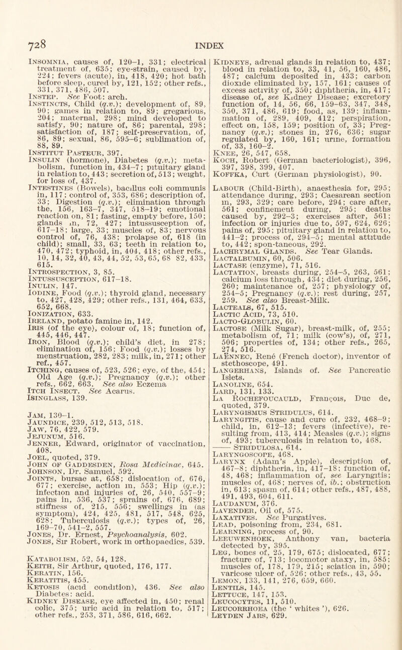 Insomnia, causes of, 120-1, 331; electrical treatment of, 635; eye-strain, caused by, 224; fevers (acute), in, 418, 420; hot bath before sleep, cured by, 121, 152; other refs., 331, 371, 486, 507. Instep. See Foot: arch. Instincts, Child (q.v.); development of, 89, 90; games in relation to, 89; gregarious, 204; maternal, 298; mind developed to satisfy, 90; nature of, 86; parental, 298; satisfaction of, 187; self-preservation, of, 86, 89; sexual, 86, 595-6; sublimation of, 88, 89. Institut Pasteur, 397. Insulin (hormone), Diabetes (q.v.); meta¬ bolism, function in, 434-7 ; pituitary gland in relation to, 443; secretion of, 513; weight, for loss of, 437. Intestines (Bowels), bacillus coli communis in, 117; control of, 353, 686; description of, 33; Digestion (q.v.); elimination through the, 156, 163-7, 347, 518-19; emotional reaction on, 81; fasting, empty before, 150; glands xn, 72, 427; intussusception of, 617-18; large, 33; muscles of, 83; nervous control of, 76, 438; prolapse of, 618 (in child); small, 33, 63; teeth in relation to, 470, 472; typhoid, in, 404, 418; other refs., 10, 14, 32, 40, 43, 44, 52, 53, 65, 68 82, 433, 615. Introspection, 3, 85. Intussusception, 617-18. Inulin, 147. Iodine, Food (q.v.); thyroid gland, necessary to, 427, 428, 429; other refs., 131, 464, 633, 652, 668. Ionization, 633. Ireland, potato famine in, 142. Iris (of the eye), colour of, 18; function of, 445, 446, 447. Iron, Blood (q.v.); child’s diet, in 278; elimination of, 156; Food (q.v.); losses by menstruation, 282, 283; milk, in, 271; other ref., 457. Itching, causes of, 523, 526; eye, of the, 454; Old Age (q.v.); Pregnancy (q.v.); other refs., 662, 663. See also Eczema Itch Insect. See Acarus. Isinglass, 139. Jam, 130-1. Jaundice, 239, 512, 513, 518. Jaw, 76, 422, 579. Jejunum, 516. Jenner, Edward, originator of vaccination, 408. Joel, quoted, 379. John of Gaddesden, Rosa Medicinae, 645. Johnson, Dr. Samuel, 592. Joints, bursae at, 658; dislocation of, 676, 677; exercise, action m, 553; Hip (q.v.); infection and injuries of, 26, 540, 557-9; pains in, 536, 537; sprains of, 676, 689; stiffness of, 215, 556; swellings in (as symptom), 424, 425, 481, 517, 548, 625, 628; Tuberculosis (q.v.); types of, 26, 169-70, 541-2, 557. Jones, Dr. Ernest, Psychoanalysis, 602. Jones, Sir Robert, Avork in orthopaedics, 539. Kataboi.ism, 52, 54, 128. Keith, Sir Arthur, quoted, 176, 177. Keratin, 156. Keratitis, 455. Ketosis (acid condition), 436. See also Diabetes: acid. Kidney Disease, eye affected in, 450; renal colic, 375; uric acid in relation to, 517; other refs., 253, 371, 586, 616, 662. Kidneys, adrenal glands in relation to, 437; blood in relation to, 33, 41, 56, 160, 486, 487; calcium deposited in, 433; carbon dioxide eliminated by, 157, 161; causes of excess activity of, 350; diphtheria, in, 417; disease of, see Kidney Disease; excretory function of, 14, 56, 66, 159-63, 347, 348, 350, 371, 486, 619; food, as, 139; inflam¬ mation of, 289, 409, 412; perspiration, effect on, 158, 159; position of, 33; Preg¬ nancy (q.v.); stones in, 276, 636; sugar regulated bv, 160, 161; urme, formation of, 33, 160-2. Knee, 26, 547, 658. Koch, Robert (German bacteriologist), 396, 397, 398, 399, 407. Koffka, Curt (German physiologist), 90. Labour (Child-Birth), anaesthesia for, 295; attendance during, 293; Caesarean section m, 293, 329; care before, 294; care after, 561; confinement during, 295; deaths caused by, 292-3; exercises after, 561; infection or injuries due to, 597, 624, 626; pains of, 295; pituitary gland in relation to, 441-2; process of, 294-5; mental attitude to, 442; spon-taneous, 292. Lachrymal Glands. See Tear Glands. Lactalbumin, 60, 506. Lactase (enzyme), 71, 516. Lactation, breasts during, 254-5, 263, 561; calcium loss through, 434; diet during, 256, 260; maintenance of, 257; physiology of, 254-5; Pregnancy (q.v.); rest during, 257, 259. See also Breast-Milk. Lacteals, 67, 515. Lactic Acid, 73, 510. Lacto-Globulin, 60. Lactose (Milk Sugar), breast-milk, of, 255; metabolism of, 71; milk (cow’s), of, 271, 506; properties of, 134; other refs., 265, 274, 516. Laennec, Rene (French doctor), inventor of stethoscope, 491. Langerhans, Islands of. See Pancreatic Islets. Lanoline, 654. Lard, 131, 133. La Rochefoucauld, Frangois, Due de, quoted, 379. Laryngismus Stridulus, 614. Laryngitis, cause and cure of, 232, 468-9; child, in, 612-13; fevers (infective), re¬ sulting from, 413, 414; Measles (q.v.); signs of, 493; tuberculosis in relation to, 468. -Stridulosa, 614. Laryngoscope, 468. Larynx (Adam’s Apple), description of, 467-8; diphtheria, in, 417-18; function of, 48, 468; inflammation of, see Laryngitis; muscles of, 468; nerves of, ib.; obstruction in, 613; spasm of, 614; other refs., 487, 488, 491, 493, 604, 611. Laudanum, 376. Lavender, Oil of, 575. Laxatives. See Purgatives. Lead, poisoning from, 234, 681. Learning, process of, 90. Leeuwenhoek, Anthony van, bacteria detected by, 395. Leg, bones of, 25, 179, 675; dislocated, 677 ; fracture of, 713; locomotor ataxy, in, 585; muscles of, 178, 179, 215; sciatica in, 590; varicose ulcer of, 526; other refs., 43, 55. Lemon, 133, 141, 276, 659, 660. Lentils, 145. Lettuce, 147, 153. Leucocytes, 11, 510. Leucorrhoea (the ‘ whites ’), 626. Leyden Jars, 629.