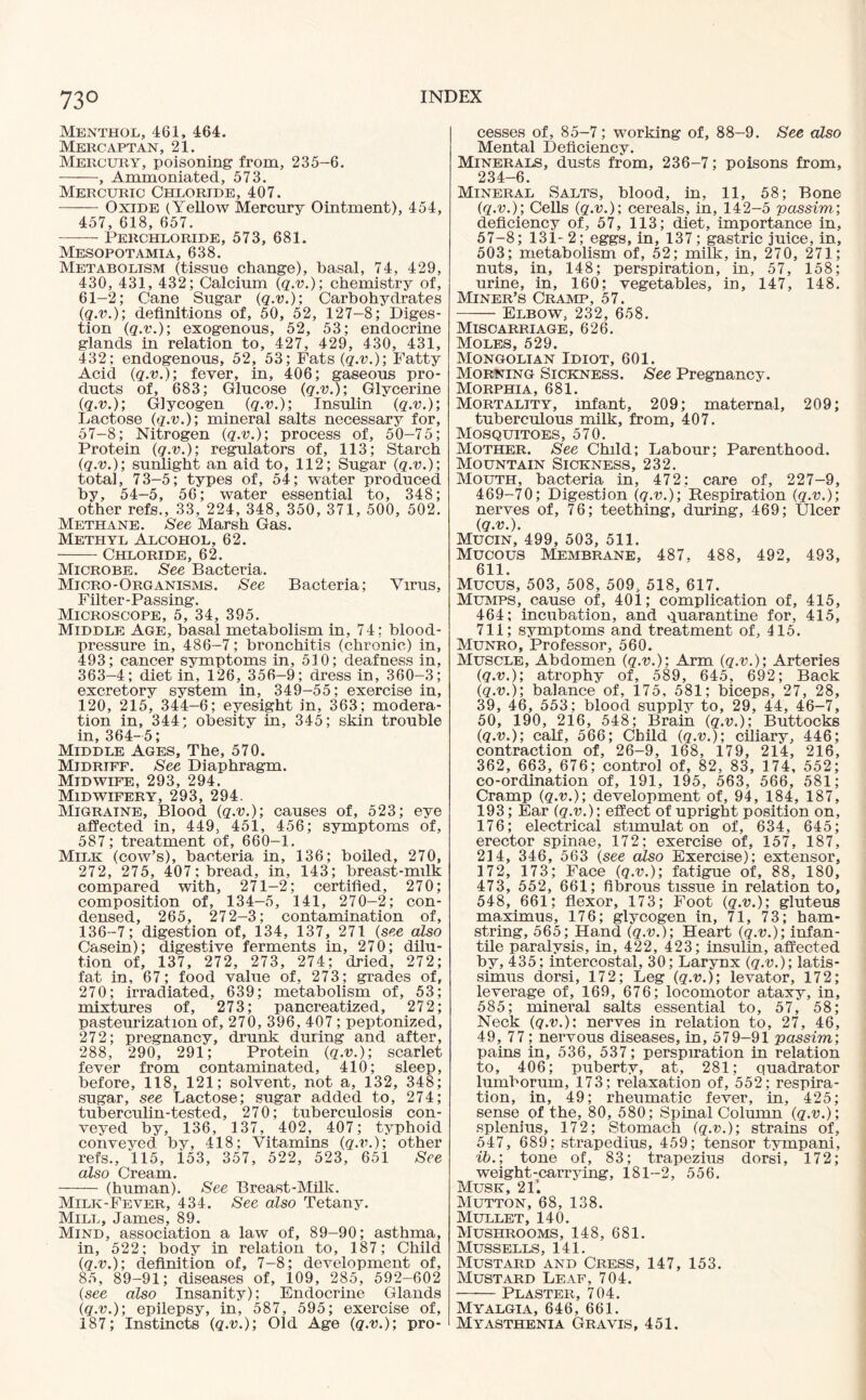 Menthol, 461, 464. Mercaptan, 21. Mercury, poisoning from, 235-6. -, Ammoniated, 573. Mercuric Chloride, 407. -Oxide (Yellow Mercury Ointment), 454, 457, 618, 657. —— Perchloride, 573, 681. Mesopotamia, 638. Metabolism (tissue change), basal, 74, 429, 430, 431, 432; Calcium (q.v.); chemistry of, 61-2; Cane Sugar (q.v.); Carbohydrates (q.v.); definitions of, 50, 52, 127-8; Diges¬ tion (q.v.); exogenous, 52, 53; endocrine glands in relation to, 427, 429, 430, 431, 432; endogenous, 52, 53; Fats (q.v.); Fatty Acid (q.v.); fever, in, 406; gaseous pro¬ ducts of, 683; Glucose (q.v.); Glycerine (q.v.); Glycogen (q.v.); Insulin (q.v.); Lactose (q.v.); mineral salts necessary for, 57-8; Nitrogen (q.v.); process of, 50-75; Protein (q.v.); regulators of, 113; Starch (q.v.); sunlight an aid to, 112; Sugar (q.v.); total, 73-5; types of, 54; water produced by, 54-5, 56; water essential to, 348; other refs., 33, 224, 348, 350, 371, 500, 502. Methane. See Marsh Gas. Methyl Alcohol, 62. -Chloride, 62. Microbe. See Bacteria. Micro-Organisms. See Bacteria; Virus, Filter-Passing. Microscope, 5, 34, 395. Middle Age, basal metabolism in, 74; blood- pressure in, 486-7; bronchitis (chronic) in, 493; cancer symptoms in, 510; deafness in, 363-4; diet in, 126, 356-9; dress in, 360-3; excretory system in, 349-55; exercise in, 120, 215, 344-6; eyesight in, 363; modera¬ tion in, 344; obesity in, 345; skin trouble in, 364-5; Middle Ages, The, 570. Midriff. See Diaphragm. Midwife, 293, 294. Midwifery, 293, 294. Migraine, Blood (q.v.); causes of, 523; eye affected in, 449, 451, 456; symptoms of, 587; treatment of, 660-1. Milk (cow’s), bacteria in, 136; boiled, 270, 272, 275, 407; bread, in, 143; breast-milk compared with, 271-2; certified, 270; composition of, 134-5, 141, 270-2; con¬ densed, 265, 272-3; contamination of, 136-7; digestion of, 134, 137, 271 (see also Casein); digestive ferments in, 270; dilu¬ tion of, 137, 272, 273, 274; dried, 272; fat in, 67; food value of, 273; grades of, 270; irradiated, 639; metabolism of, 53; mixtures of, 273; pancreatized, 272; pasteurization of, 270, 396, 407 ; peptonized, 272; pregnancy, drunk during and after, 288, 290, 291; Protein (q.v.); scarlet fever from contaminated, 410; sleep, before, 118, 121; solvent, not a, 132, 348; sugar, see Lactose; sugar added to, 274; tuberculin-tested, 270; tuberculosis con¬ veyed by, 136, 137, 402, 407; typhoid conveyed by, 418; Vitamins (q.v.); other refs., 115, 153, 357, 522, 523, 651 See also Cream. - (human). See Breast-Milk. Milk-Fever, 434. See also Tetany. Mill, James, 89. Mind, association a law of, 89-90; asthma, in, 522; body in relation to, 187; Child (q.v.); definition of, 7-8; development of, 85, 89-91; diseases of, 109, 285, 592-602 (see also Insanity); Endocrine Glands (q.v.); epilepsy, in, 587, 595; exercise of, 187; Instincts (q.v.); Old Age (q.v.); pro¬ cesses of, 85-7; working of, 88-9. See also Mental Deficiency. Minerals, dusts from, 236-7; poisons from, 234-6. Mineral Salts, blood, in, 11, 58; Bone (q.v.); Cells (q.v.); cereals, in, 142-5 passim; deficiency of, 57, 113; diet, importance in, 57-8; 131-2; eggs, in, 137; gastric juice, in, 503; metabolism of, 52; milk, in, 270, 271; nuts, in, 148; perspiration, in, 57, 158; urine, in, 160: vegetables, in, 147, 148. Miner’s Cramp, 57. -Elbow, 232, 658. Miscarriage, 626. Moles, 529. Mongolian Idiot, 601. Morning Sickness. See Pregnancy. Morphia, 681. Mortality, infant, 209; maternal, 209; tuberculous milk, from, 407. Mosquitoes, 570. Mother. See Child; Labour; Parenthood. Mountain Sickness, 232. Mouth, bacteria in, 472; care of, 227-9, 469-70; Digestion (q.v.); Respiration (q.v.); nerves of, 76; teething, during, 469; Ulcer (q.v.). Mucin, 499, 503, 511. Mucous Membrane, 487, 488, 492, 493, 611. Mucus, 503, 508, 509, 518, 617. Mumps, cause of, 401; complication of, 415, 464; incubation, and quarantine for, 415, 711; symptoms and treatment of, 415. Munro, Professor, 560. Muscle, Abdomen (q.v.); Arm (q.v.); Arteries (q.v.); atrophy of, 589, 645, 692; Back (q.v.); balance of, 175, 581; biceps, 27, 28, 39, 46, 553; blood supply to, 29, 44, 46-7, 50, 190, 216, 548; Brain (q.v.); Buttocks (q.v.); calf, 566; Child (q.v.); ciliary, 446; contraction of, 26-9, 168, 179, 214, 216, 362, 663, 676; control of, 82, 83, 174, 552; co-ordination of, 191, 195, 563, 566, 581; Cramp (q.v.); development of, 94, 184, 187, 193; Ear (q.v.); effect of upright position on, 176; electrical stimulat on of, 634, 645; erector spinae, 172; exercise of, 157, 187, 214, 346, 563 (see also Exercise); extensor, 172, 173; Face (q.v.); fatigue of, 88, 180, 473, 552, 661; fibrous tissue in relation to, 548, 661; flexor, 173; Foot (q.v.); gluteus maximus, 176; glycogen in, 71, 73; ham¬ string, 565; Hand (q.v.); Heart (q.v.); infan¬ tile paralysis, in, 422, 423; insulin, affected by, 435; intercostal, 30; Larynx (q.v.); latis- simus dorsi, 172; Leg (q.v.); levator, 172; leverage of, 169, 676; locomotor ataxy, in, 585; mineral salts essential to, 57, 58; Neck (q.v.); nerves in relation to, 27, 46, 49, 77; nervous diseases, in, 579-91 passim; pains in, 536, 537; perspiration in relation to, 406; puberty, at, 281; quadrator lumborum, 173; relaxation of, 552; respira¬ tion, in, 49; rheumatic fever, in, 425; sense of the, 80, 580; Spinal Column (q.v.); splenius, 172; Stomach (q.v.); strains of, 547, 689; strapedius, 459; tensor tympani, ib.; tone of, 83; trapezius dorsi, 172; weight-carrying, 181-2, 556. Musk, 211 Mutton, 68, 138. Mullet, 140. Mushrooms, 148, 681. Mussells, 141. Mustard and Cress, 147, 153. Mustard Leaf, 704. -Plaster, 704. Myalgia, 646, 661. Myasthenia Gravis, 451.