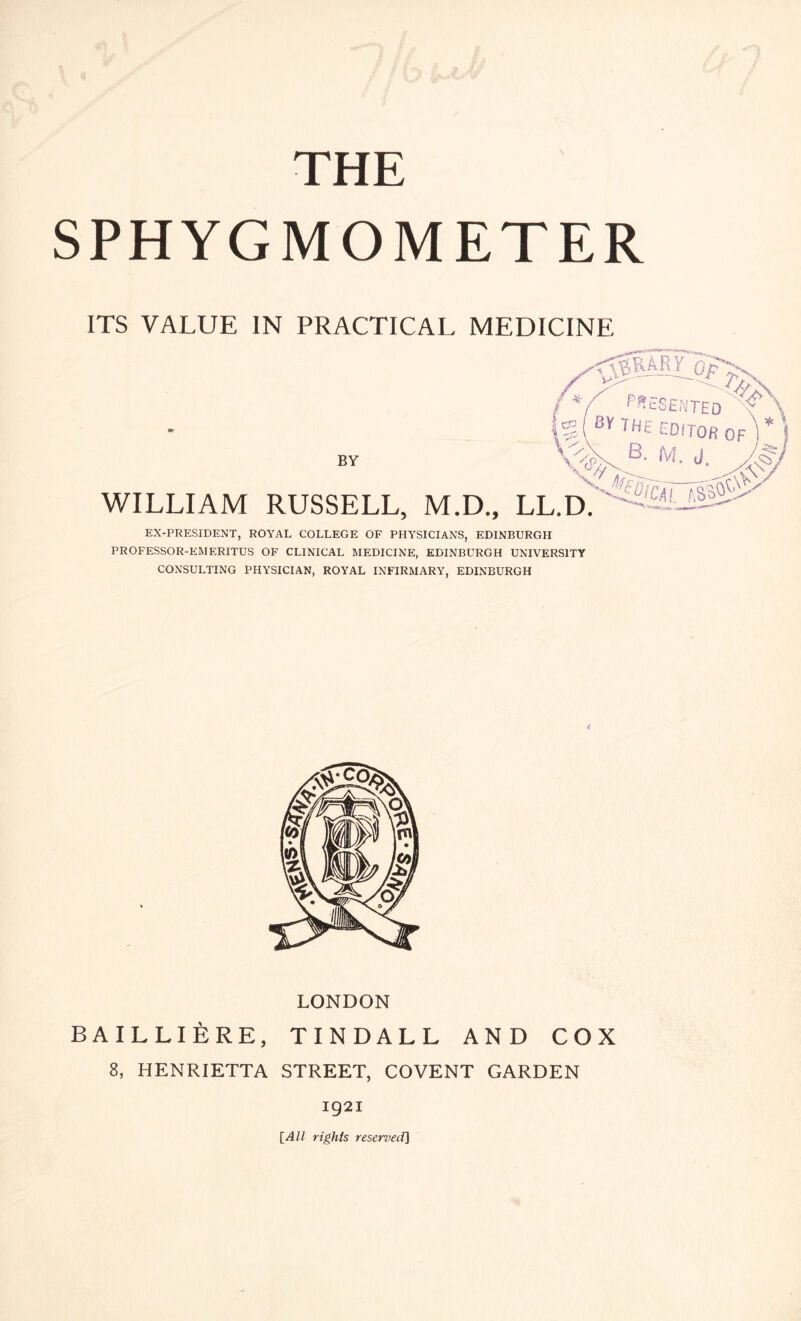 THE SPHYGMOMETER ITS VALUE IN PRACTICAL MEDICINE A, /JP RESENTED * S%( EDITOR OF BY V4nB- M- J- WILLIAM RUSSELL, M.D., LL.D. EX-PRESIDENT, ROYAL COLLEGE OF PHYSICIANS, EDINBURGH PROFESSOR-EMERITUS OF CLINICAL MEDICINE, EDINBURGH UNIVERSITY CONSULTING PHYSICIAN, ROYAL INFIRMARY, EDINBURGH LONDON BAILLIERE, TINDALL AND COX 8, HENRIETTA STREET, COVENT GARDEN 1921 [All rights reserved]