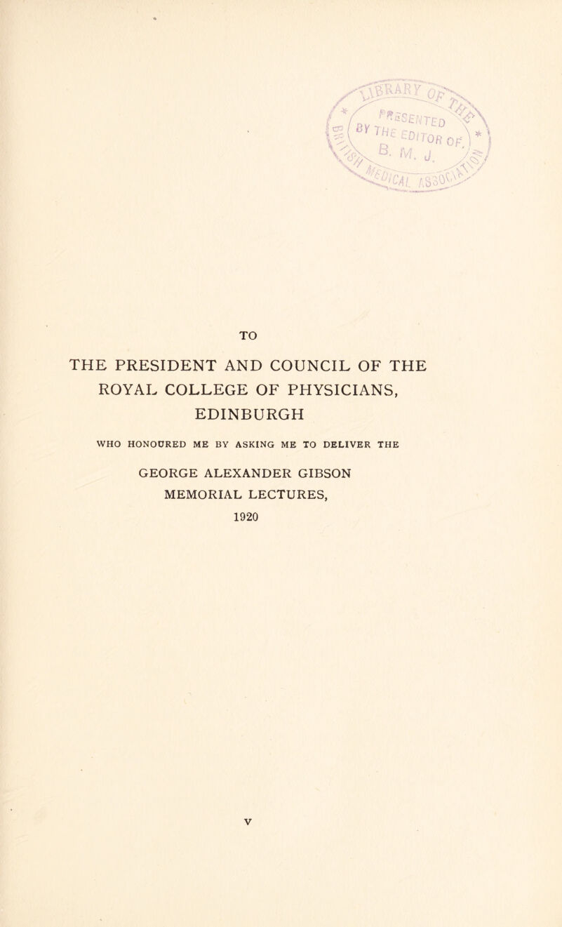 y *V TO THE PRESIDENT AND COUNCIL OF THE ROYAL COLLEGE OF PHYSICIANS, EDINBURGH WHO HONOURED ME BY ASKING ME TO DELIVER THE GEORGE ALEXANDER GIBSON MEMORIAL LECTURES, 1920