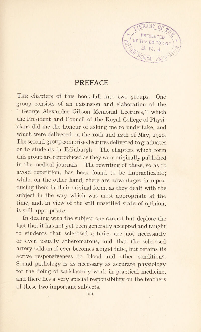 PREFACE The chapters of this book fall into two groups. One group consists of an extension and elaboration of the “ George Alexander Gibson Memorial Lectures,” which the President and Council of the Royal College of Physi¬ cians did me the honour of asking me to undertake, and which were delivered on the ioth and 12th of May, 1920. The second group comprises lectures delivered to graduates or to students in Edinburgh. The chapters which form this group are reproduced as they were originally published in the medical journals. The rewriting of these, so as to avoid repetition, has been found to be impracticable; while, on the other hand, there are advantages in repro¬ ducing them in their original form, as they dealt with the subject in the way which was most appropriate at the time, and, in view of the still unsettled state of opinion, is still appropriate. In dealing with the subject one cannot but deplore the fact that it has not yet been generally accepted and taught to students that sclerosed arteries are not necessarily or even usually atheromatous, and that the sclerosed artery seldom if ever becomes a rigid tube, but retains its active responsiveness to blood and other conditions. Sound pathology is as necessary as accurate physiology for the doing of satisfactory work in practical medicine, and there lies a very special responsibility on the teachers of these two important subjects. Vll