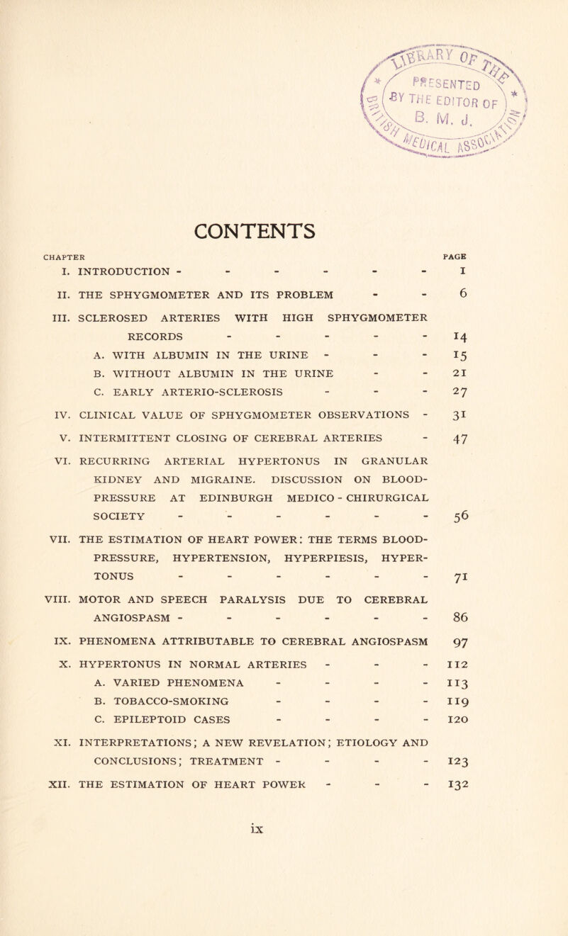 *( PRESENTED 'C \ %(BY THE EDITOR OF * VX B. M. J hi - .o I CAL <v\V c.vv CONTENTS CHAPTER PAGE I. INTRODUCTION ------ I II. THE SPHYGMOMETER AND ITS PROBLEM - - 6 III. SCLEROSED ARTERIES WITH HIGH SPHYGMOMETER RECORDS - - - - 14 A. WITH ALBUMIN IN THE URINE - - 15 B. WITHOUT ALBUMIN IN THE URINE - 21 C. EARLY ARTERIO-SCLEROSIS - - 2J IV. CLINICAL VALUE OF SPHYGMOMETER OBSERVATIONS - 31 V. INTERMITTENT CLOSING OF CEREBRAL ARTERIES - 47 VI. RECURRING ARTERIAL HYPERTONUS IN GRANULAR KIDNEY AND MIGRAINE. DISCUSSION ON BLOOD- PRESSURE AT EDINBURGH MEDICO - CHIRURGICAL SOCIETY - - - - - 56 VII. THE ESTIMATION OF HEART POWER: THE TERMS BLOOD- PRESSURE, HYPERTENSION, HYPERPIESIS, HYPER¬ TONUS - - - - - - 71 VIII. MOTOR AND SPEECH PARALYSIS DUE TO CEREBRAL ANGIOSPASM - - - - - 86 IX. PHENOMENA ATTRIBUTABLE TO CEREBRAL ANGIOSPASM 97 X. HYPERTONUS IN NORMAL ARTERIES - - 112 A. VARIED PHENOMENA - - - II3 B. TOBACCO-SMOKING - - - - II9 C. EPILEPTOID CASES - 120 xi. interpretations; a new revelation; etiology and conclusions; treatment - 123 XII. THE ESTIMATION OF HEART POWER - I32
