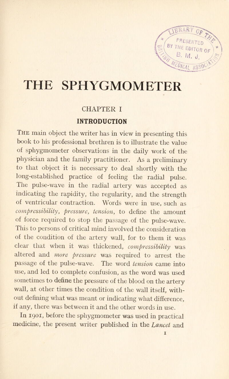 THE SPHYGMOM ETER CHAPTER I INTRODUCTION The main object the writer has in view in presenting this book to his professional brethren is to illustrate the value of sphygmometer observations in the daily work of the physician and the family practitioner. As a preliminary to that object it is necessary to deal shortly with the long-established practice of feeling the radial pulse. The pulse-wave in the radial artery was accepted as indicating the rapidity, the regularity, and the strength of ventricular contraction. Words were in use, such as compressibility, pressure, tension, to define the amount of force required to stop the passage of the pulse-wave. This to persons of critical mind involved the consideration of the condition of the artery wall, for to them it was clear that when it was thickened, compressibility was altered and more pressure was required to arrest the passage of the pulse-wave. The word tension came into use, and led to complete confusion, as the word was used sometimes to define the pressure of the blood on the artery wall, at other times the condition of the wall itself, with¬ out defining what was meant or indicating what difference, if any, there was between it and the other words in use. In 1901, before the sphygmometer was used in practical medicine, the present writer published in the Lancet and