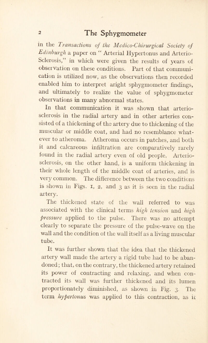 in the Transactions of the Medico-Chirurgical Society of Edinburgh a paper on “ Arterial Hypertonus and Arterio¬ sclerosis/’ in which were given the results of years of observation on these conditions. Part of that communi¬ cation is utilized now, as the observations then recorded enabled him to interpret aright sphygmometer findings, and ultimately to realize the value of sphygmometer observations in many abnormal states. In that communication it was shown that arterio¬ sclerosis in the radial artery and in other arteries con¬ sisted of a thickening of the artery due to thickening of the muscular or middle coat, and had no resemblance what¬ ever to atheroma. Atheroma occurs in patches, and both it and calcareous infiltration are comparatively rarely found in the radial artery even of old people. Arterio¬ sclerosis, on the other hand, is a uniform thickening in their whole length of the middle coat of arteries, and is very common. The difference between the two conditions is shown in Figs, i, 2, and 3 as it is seen in the radial artery. The thickened state of the wall referred to was associated with the clinical terms high tension and high pressure applied to the pulse. There was no attempt clearly to separate the pressure of the pulse-wave on the wall and the condition of the wall itself as a living muscular tube. It was further shown that the idea that the thickened artery wall made the artery a rigid tube had to be aban¬ doned ; that, on the contrary, the thickened artery retained its power of contracting and relaxing, and when con¬ tracted its wall was further thickened and its lumen proportionately diminished, as shown in Fig. 3. The term hypertonus was applied to this contraction, as ic