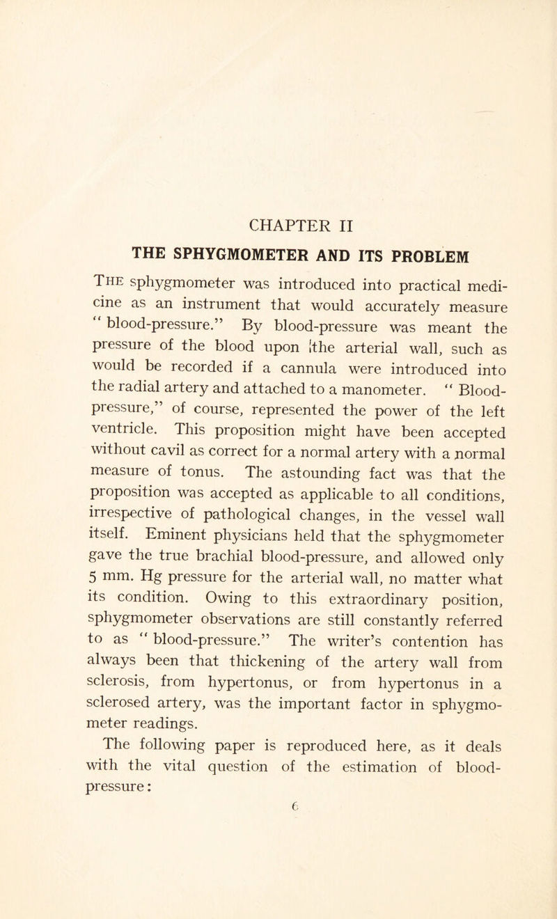 CHAPTER II THE SPHYGMOMETER AND ITS PROBLEM The sphygmometer was introduced into practical medi- cine as an instrument that would accurately measure blood-pressure.” By blood-pressure was meant the pressure of the blood upon [the arterial wall, such as would be recorded if a cannula were introduced into the radial artery and attached to a manometer. “ Blood- pressure,” of course, represented the power of the left ventricle. This proposition might have been accepted without cavil as correct for a normal artery with a normal measure of tonus. The astounding fact was that the proposition was accepted as applicable to all conditions, irrespective of pathological changes, in the vessel wall itself. Eminent physicians held that the sphygmometer gave the true brachial blood-pressure, and allowed only 5 mm. Hg pressure for the arterial wall, no matter what its condition. Owing to this extraordinary position, sphygniometer observations are still constantly referred to as “ blood-pressure.” The writer’s contention has always been that thickening of the artery wall from sclerosis, from hypertonus, or from hypertonus in a sclerosed artery, was the important factor in sphygmo¬ meter readings. The following paper is reproduced here, as it deals with the vital question of the estimation of blood- pressure :