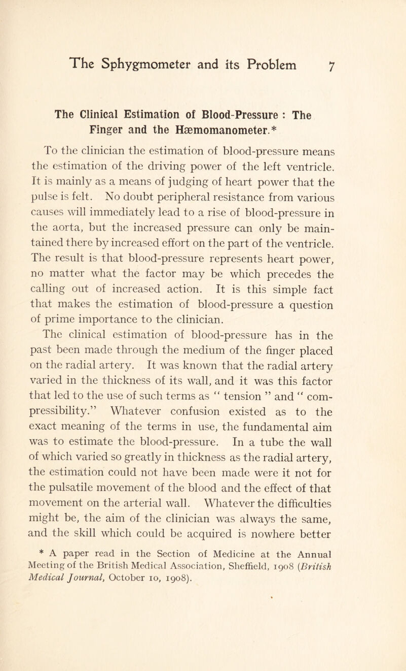 The Clinical Estimation of Blood-Pressure : The Finger and the Haemomanometer.* To the clinician the estimation of blood-pressure means the estimation of the driving power of the left ventricle. It is mainly as a means of judging of heart power that the pulse is felt. No doubt peripheral resistance from various causes will immediately lead to a rise of blood-pressure in the aorta, but the increased pressure can only be main¬ tained there by increased effort on the part of the ventricle. The result is that blood-pressure represents heart power, no matter what the factor may be which precedes the calling out of increased action. It is this simple fact that makes the estimation of blood-pressure a question of prime importance to the clinician. The clinical estimation of blood-pressure has in the past been made through the medium of the finger placed on the radial artery. It was known that the radial artery varied in the thickness of its wall, and it was this factor that led to the use of such terms as  tension ” and  com¬ pressibility.” Whatever confusion existed as to the exact meaning of the terms in use, the fundamental aim was to estimate the blood-pressure. In a tube the wall of which varied so greatly in thickness as the radial artery, the estimation could not have been made were it not for the pulsatile movement of the blood and the effect of that movement on the arterial wall. Whatever the difficulties might be, the aim of the clinician was always the same, and the skill which could be acquired is nowhere better * A paper read in the Section of Medicine at the Annual Meeting of the British Medical Association, Sheffield, 1908 (.British Medical Journal, October 10, 1908).