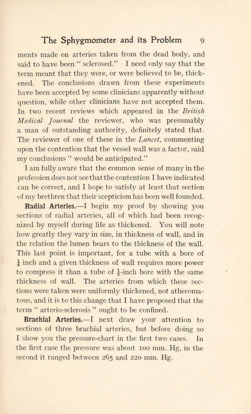 meats made on arteries taken from the dead body, and said to have been “ sclerosed.” I need only say that the term meant that they were, or were believed to be, thick¬ ened. The conclusions drawn from these experiments have been accepted by some clinicians apparently without question, while other clinicians have not accepted them. In two recent reviews which appeared in the British Medical Journal the reviewer, who was presumably a man of outstanding authority, definitely stated that. The reviewer of one of these in the Lancet, commenting upon the contention that the vessel wall was a factor, said my conclusions  would be anticipated.” I am fully aware that the common sense of many in the profession does not see that the contention I have indicated can be correct, and I hope to satisfy at least that section of my brethren that their scepticism has been well founded. Radial Arteries,—I begin my proof by showing you sections of radial arteries, all of which had been recog¬ nized by myself during life as thickened. You will note how greatly they vary in size, in thickness of wall, and in the relation the lumen bears to the thickness of the wall. This last point is important, for a tube with a bore of J inch and a given thickness of wall requires more power to compress it than a tube of J-inch bore with the same thickness of wall. The arteries from which these sec¬ tions were taken were uniformly thickened, not atheroma¬ tous, and it is to this change that I have proposed that the term “ arterio-sclerosis ” ought to be confined. Brachial Arteries.—I next draw your attention to sections of three brachial arteries, but before doing so I show you the pressure-chart in the first two cases. In the first case the pressure was about ioo mm. Hg, in the second it ranged between 265 and 220 mm. Hg.