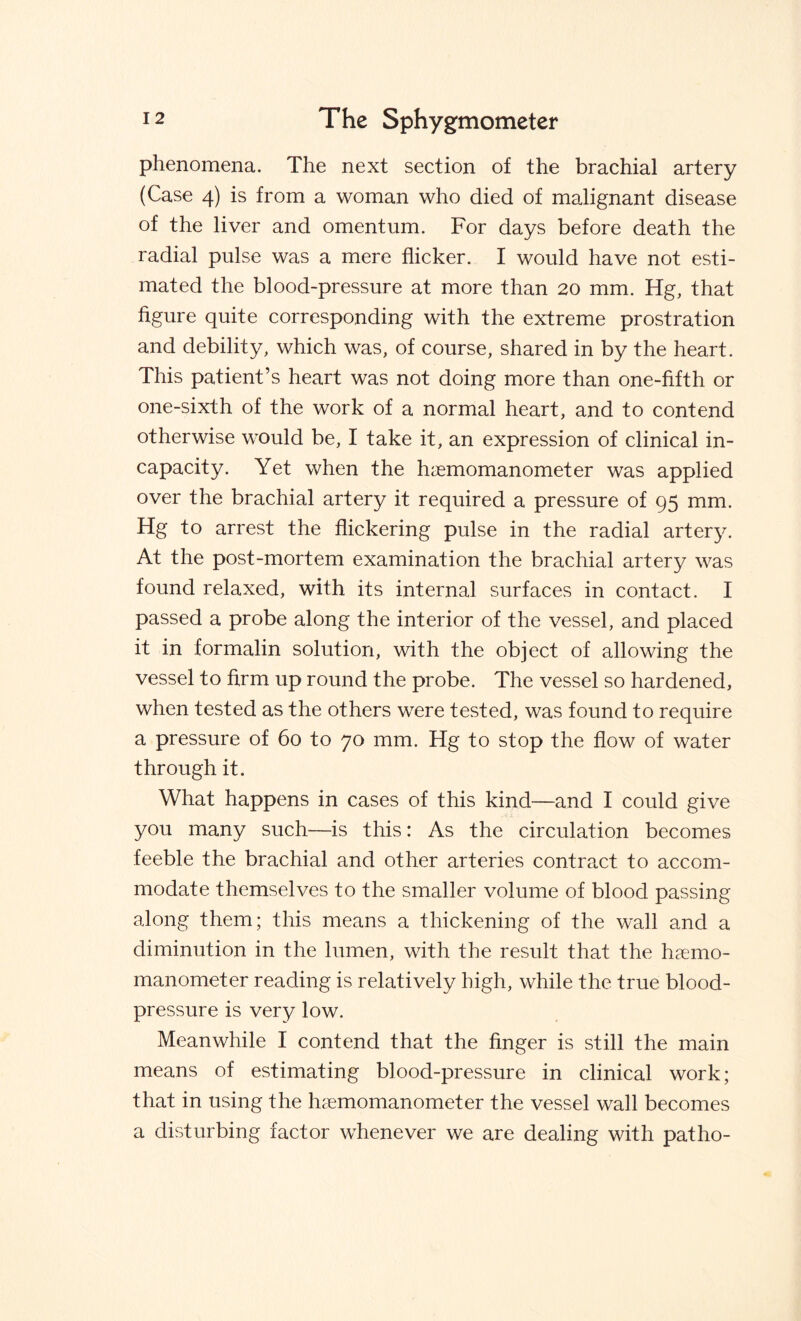 phenomena. The next section of the brachial artery (Case 4) is from a woman who died of malignant disease of the liver and omentum. For days before death the radial pulse was a mere flicker. I would have not esti¬ mated the blood-pressure at more than 20 mm. Hg, that figure quite corresponding with the extreme prostration and debility, which was, of course, shared in by the heart. This patient’s heart was not doing more than one-fifth or one-sixth of the work of a normal heart, and to contend otherwise would be, I take it, an expression of clinical in¬ capacity. Yet when the haemomanometer was applied over the brachial artery it required a pressure of 95 mm. Hg to arrest the flickering pulse in the radial artery. At the post-mortem examination the brachial artery was found relaxed, with its internal surfaces in contact. I passed a probe along the interior of the vessel, and placed it in formalin solution, with the object of allowing the vessel to firm up round the probe. The vessel so hardened, when tested as the others were tested, was found to require a pressure of 60 to 70 mm. Hg to stop the flow of water through it. What happens in cases of this kind—and I could give you many such—is this: As the circulation becomes feeble the brachial and other arteries contract to accom¬ modate themselves to the smaller volume of blood passing along them; this means a thickening of the wall and a diminution in the lumen, with the result that the haemo- manometer reading is relatively high, while the true blood- pressure is very low. Meanwhile I contend that the finger is still the main means of estimating blood-pressure in clinical work; that in using the haemomanometer the vessel wall becomes a disturbing factor whenever we are dealing with pat ho-