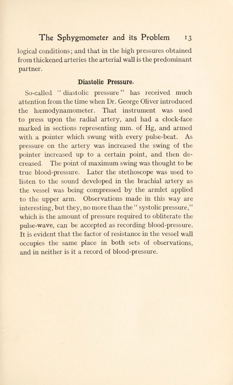 logical conditions; and that in the high pressures obtained from thickened arteries the arterial wall is the predominant partner. Diastolic Pressure. So-called “ diastolic pressure ” has received much attention from the time when Dr. George Oliver introduced the hcemodynamometer. That instrument was used to press upon the radial artery, and had a clock-face marked in sections representing mm. of Hg, and armed with a pointer which swung with every pulse-beat. As pressure on the artery was increased the swing of the pointer increased up to a certain point, and then de¬ creased. The point of maximum swing was thought to be true blood-pressure. Later the stethoscope was used to listen to the sound developed in the brachial artery as the vessel was being compressed by the armlet applied to the upper arm. Observations made in this way are interesting, but they, no more than the “ systolic pressure,” which is the amount of pressure required to obliterate the pulse-wave, can be accepted as recording blood-pressure. It is evident that the factor of resistance in the vessel wall occupies the same place in both sets of observations, and in neither is it a record of blood-pressure.