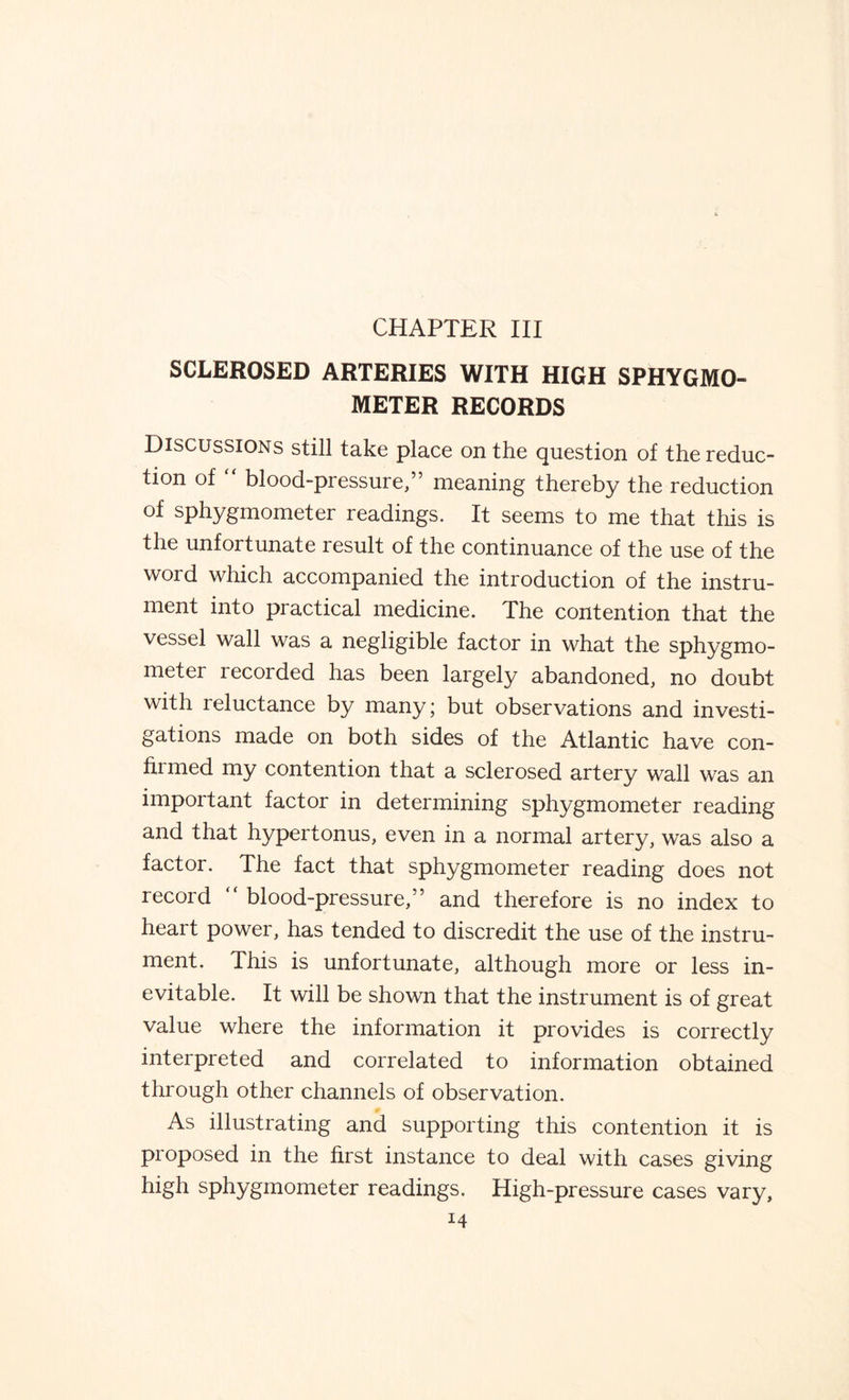 CHAPTER III SCLEROSED ARTERIES WITH HIGH SPHYGMO¬ METER RECORDS Discussions still take place on the question of the reduc¬ tion of  blood-pressure/5 meaning thereby the reduction of sphygmometer readings. It seems to me that this is the unfortunate result of the continuance of the use of the word which accompanied the introduction of the instru¬ ment into practical medicine. The contention that the vessel wall was a negligible factor in what the sphygmo¬ meter recorded has been largely abandoned, no doubt with reluctance by many; but observations and investi¬ gations made on both sides of the Atlantic have con- armed my contention that a sclerosed artery wall was an important factor in determining sphygmometer reading and that hypertonus, even in a normal artery, was also a factor. The fact that sphygmometer reading does not record blood-pressure,” and therefore is no index to heart power, has tended to discredit the use of the instru¬ ment. This is unfortunate, although more or less in¬ evitable. It will be shown that the instrument is of great value where the information it provides is correctly interpreted and correlated to information obtained through other channels of observation. As illustrating and supporting this contention it is proposed in the first instance to deal with cases giving high sphygmometer readings. High-pressure cases vary,