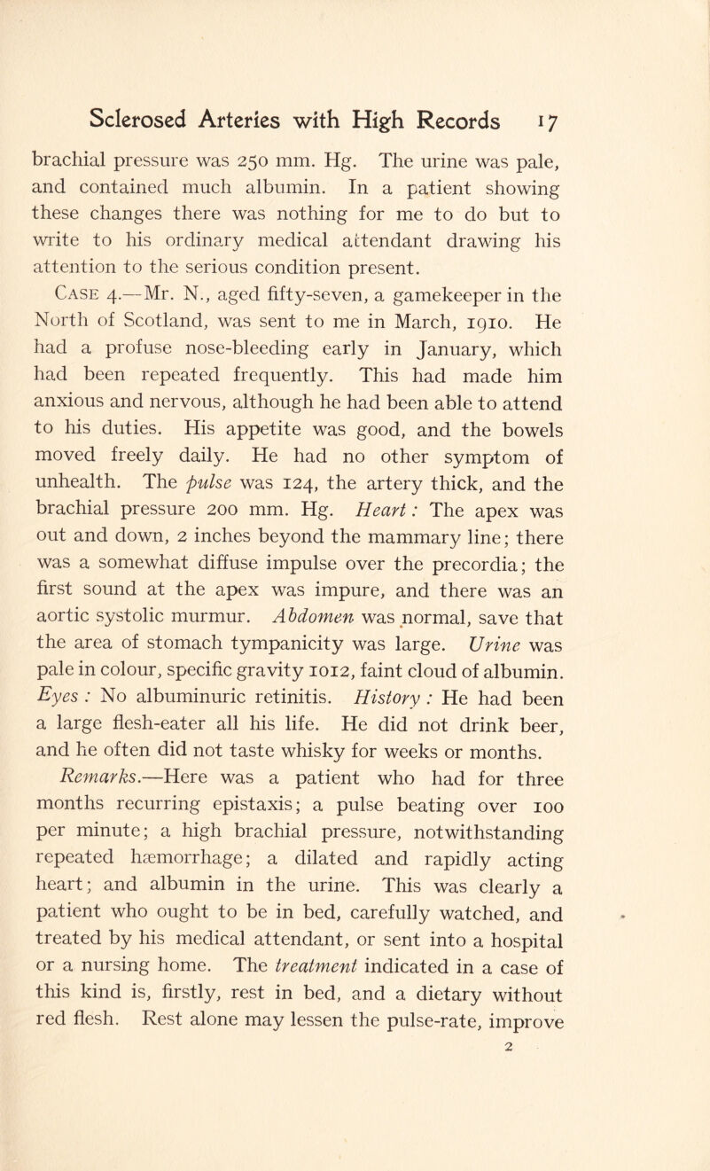 brachial pressure was 250 mm. Hg. The urine was pale, and contained much albumin. In a patient showing these changes there was nothing for me to do but to write to his ordinary medical attendant drawing his attention to the serious condition present. Case 4.—Mr. N., aged fifty-seven, a gamekeeper in the North of Scotland, was sent to me in March, 1910. He had a profuse nose-bleeding early in January, which had been repeated frequently. This had made him anxious and nervous, although he had been able to attend to his duties. His appetite was good, and the bowels moved freely daily. He had no other symptom of unhealth. The pulse was 124, the artery thick, and the brachial pressure 200 mm. Hg. Heart: The apex was out and down, 2 inches beyond the mammary line; there was a somewhat diffuse impulse over the precordia; the first sound at the apex was impure, and there was an aortic systolic murmur. Abdomen was normal, save that the area of stomach tympanicity was large. Urine was pale in colour, specific gravity 1012, faint cloud of albumin. Eyes : No albuminuric retinitis. History : He had been a large flesh-eater all his life. He did not drink beer, and he often did not taste whisky for weeks or months. Remarks.—Here was a patient who had for three months recurring epistaxis; a pulse beating over 100 per minute; a high brachial pressure, notwithstanding repeated haemorrhage; a dilated and rapidly acting heart; and albumin in the urine. This was clearly a patient who ought to be in bed, carefully watched, and treated by his medical attendant, or sent into a hospital or a nursing home. The treatment indicated in a case of this kind is, firstly, rest in bed, and a dietary without red flesh. Rest alone may lessen the pulse-rate, improve