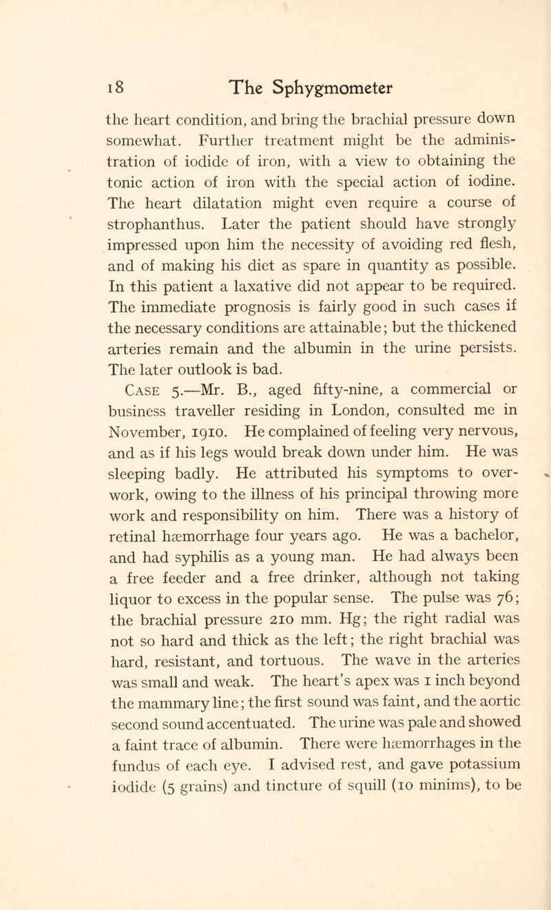 the heart condition, and bring the brachial pressure down somewhat. Further treatment might be the adminis¬ tration of iodide of iron, with a view to obtaining the tonic action of iron with the special action of iodine. The heart dilatation might even require a course of strophanthus. Later the patient should have strongly impressed upon him the necessity of avoiding red flesh, and of making his diet as spare in quantity as possible. In this patient a laxative did not appear to be required. The immediate prognosis is fairly good in such cases if the necessary conditions are attainable; but the thickened arteries remain and the albumin in the urine persists. The later outlook is bad. Case 5.—Mr. B., aged fifty-nine, a commercial or business traveller residing in London, consulted me in November, 1910. He complained of feeling very nervous, and as if his legs would break down under him. He was sleeping badly. He attributed his symptoms to over¬ work, owing to the illness of his principal throwing more work and responsibility on him. There was a history of retinal haemorrhage four years ago. He was a bachelor, and had syphilis as a young man. He had always been a free feeder and a free drinker, although not taking liquor to excess in the popular sense. The pulse was 76; the brachial pressure 210 mm. Hg; the right radial was not so hard and thick as the left; the right brachial was hard, resistant, and tortuous. The wave in the arteries was small and weak. The heart’s apex was 1 inch beyond the mammary line; the first sound was faint, and the aortic second sound accentuated. The urine was pale and showed a faint trace of albumin. There were haemorrhages in the fundus of each eye. I advised rest, and gave potassium iodide (5 grains) and tincture of squill (10 minims), to be