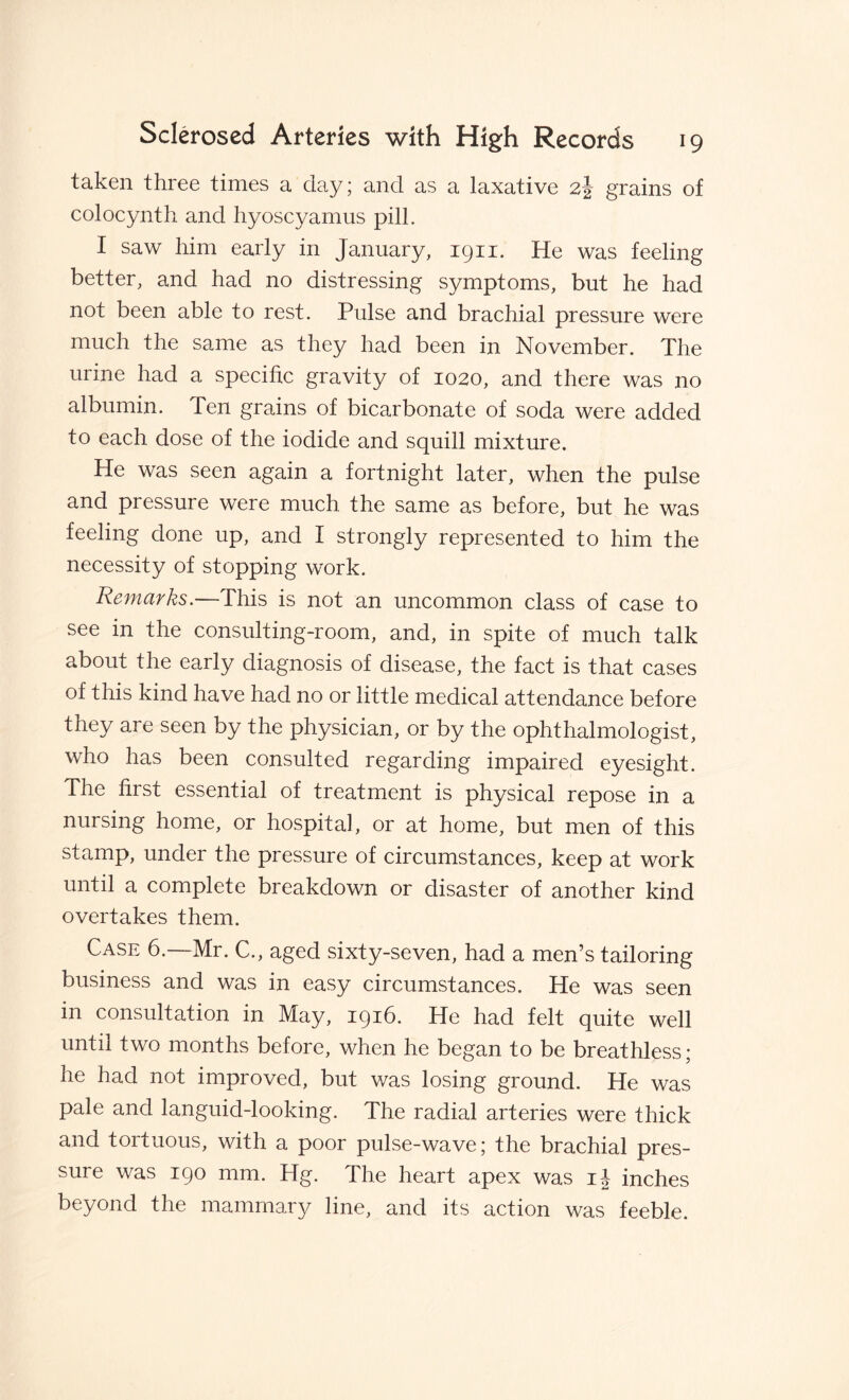 taken three times a day; and as a laxative 2J grains of colocynth and hyoscyamus pill. I saw him early in January, 1911. He was feeling better, and had no distressing symptoms, but he had not been able to rest. Pulse and brachial pressure were much the same as they had been in November. The urine had a specific gravity of 1020, and there was no albumin. Ten grains of bicarbonate of soda were added to each dose of the iodide and squill mixture. He was seen again a fortnight later, when the pulse and pressure were much the same as before, but he was feeling done up, and I strongly represented to him the necessity of stopping work. Remarks.—This is not an uncommon class of case to see in the consulting-room, and, in spite of much talk about the early diagnosis of disease, the fact is that cases of this kind have had no or little medical attendance before they are seen by the physician, or by the ophthalmologist, who has been consulted regarding impaired eyesight. The first essential of treatment is physical repose in a nursing home, or hospital, or at home, but men of this stamp, under the pressure of circumstances, keep at work until a complete breakdown or disaster of another kind overtakes them. Case 6.—Mr. C., aged sixty-seven, had a men’s tailoring business and was in easy circumstances. He was seen in consultation in May, 1916. He had felt quite well until two months before, when he began to be breathless; he had not improved, but was losing ground. He was pale and languid-looking. The radial arteries were thick and tortuous, with a poor pulse-wave; the brachial pres¬ sure was 190 mm. Hg. The heart apex was ij inches beyond the mammary line, and its action was feeble.