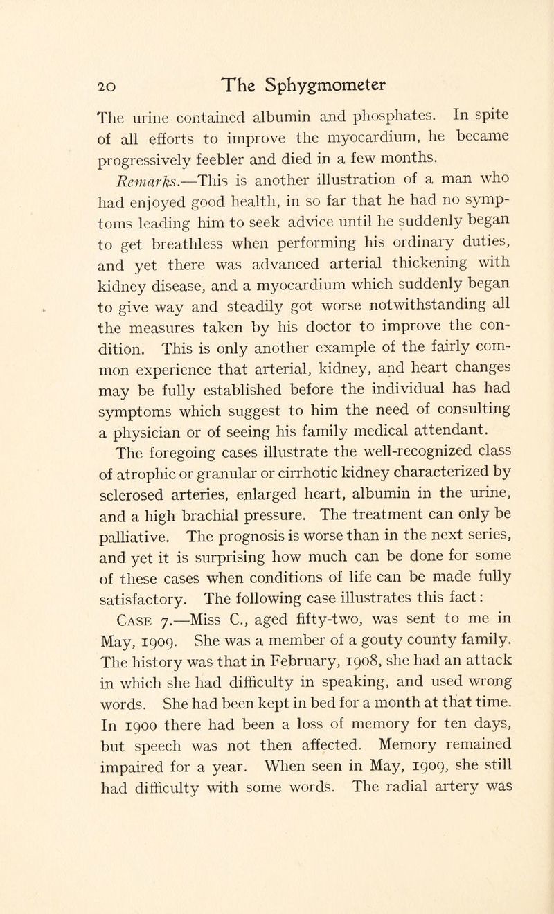 The urine contained albumin and phosphates. In spite of all efforts to improve the myocardium, he became progressively feebler and died in a few months. Remarks.—This is another illustration of a man who had enjoyed good health, in so far that he had no symp¬ toms leading him to seek advice until he suddenly began to get breathless when performing his ordinary duties, and yet there was advanced arterial thickening with kidney disease, and a myocardium which suddenly began to give way and steadily got worse notwithstanding all the measures taken by his doctor to improve the con¬ dition. This is only another example of the fairly com¬ mon experience that arterial, kidney, and heart changes may be fully established before the individual has had symptoms which suggest to him the need of consulting a physician or of seeing his family medical attendant. The foregoing cases illustrate the well-recognized class of atrophic or granular or cirrhotic kidney characterized by sclerosed arteries, enlarged heart, albumin in the urine, and a high brachial pressure. The treatment can only be palliative. The prognosis is worse than in the next series, and yet it is surprising how much can be done for some of these cases when conditions of life can be made fully satisfactory. The following case illustrates this fact: Case 7.—Miss C., aged fifty-two, was sent to me in May, 1909. She was a member of a gouty county family. The history was that in February, 1908, she had an attack in which she had difficulty in speaking, and used wrong words. She had been kept in bed for a month at that time. In 1900 there had been a loss of memory for ten days, but speech was not then affected. Memory remained impaired for a year. When seen in May, 1909, she still had difficulty with some words. The radial artery was