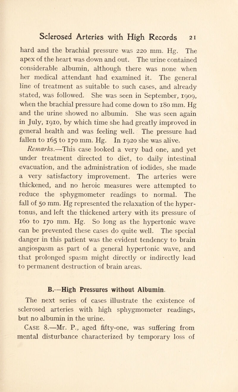 hard and the brachial pressure was 220 mm. Hg. The apex of the heart was down and out. The urine contained considerable albumin, although there was none when her medical attendant had examined it. The general line of treatment as suitable to such cases, and already stated, was followed. She was seen in September, 1909, when the brachial pressure had come down to 180 mm. Hg and the urine showed no albumin. She was seen again in July, 1910, by which time she had greatly improved in general health and was feeling well. The pressure had fallen to 165 to 170 mm. Hg. In 1920 she was alive. Remarks.—This case looked a very bad one, and yet under treatment directed to diet, to daily intestinal evacuation, and the administration of iodides, she made a very satisfactory improvement. The arteries were thickened, and no heroic measures were attempted to reduce the sphygmometer readings to normal. The fall of 50 mm. Hg represented the relaxation of the hyper¬ tonus, and left the thickened artery with its pressure of 160 to 170 mm. Hg. So long as the hypertonic wave can be prevented these cases do quite well. The special danger in this patient was the evident tendency to brain angiospasm as part of a general hypertonic wave, and that prolonged spasm might directly or indirectly lead to permanent destruction of brain areas. B.—High Pressures without Albumin. The next series of cases illustrate the existence of sclerosed arteries with high sphygmometer readings, but no albumin in the urine. Case 8.—Mr. P., aged fifty-one, was suffering from mental disturbance characterized by temporary loss of
