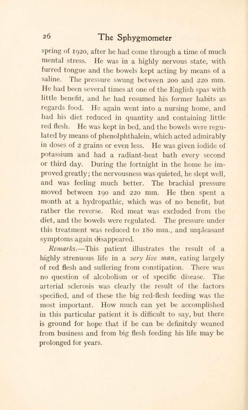 spring of 1920, after he had come through a time of much mental stress. He was in a highly nervous state, with furred tongue and the bowels kept acting by means of a saline. The pressure swung between 200 and 220 mm. He had been several times at one of the English spas with little benefit, and he had resumed his former habits as regards food. He again went into a nursing home, and had his diet reduced in quantity and containing little red flesh. He was kept in bed, and the bowels were regu¬ lated by means of phenolphthalein, which acted admirably in doses of 2 grains or even less. He was given iodide of potassium and had a radiant-heat bath every second or third day. During the fortnight in the home he im¬ proved greatly; the nervousness was quieted, he slept well, and was feeling much better. The brachial pressure moved between 190 and 220 mm. He then spent a month at a hydropathic, which was of no benefit, but rather the reverse. Red meat was excluded from the diet, and the bowels were regulated. The pressure under this treatment was reduced to 180 mm., and unpleasant symptoms again disappeared. Remarks.—This patient illustrates the result of a highly strenuous life in a very live man, eating largely of red flesh and suffering from constipation. There was no question of alcoholism or of specific disease. The arterial sclerosis was clearly the result of the factors specified, and of these the big red-flesh feeding was the most important. How much can yet be accomplished in this particular patient it is difficult to say, but there is ground for hope that if he can be definitely weaned from business and from big flesh feeding his life may be prolonged for years.