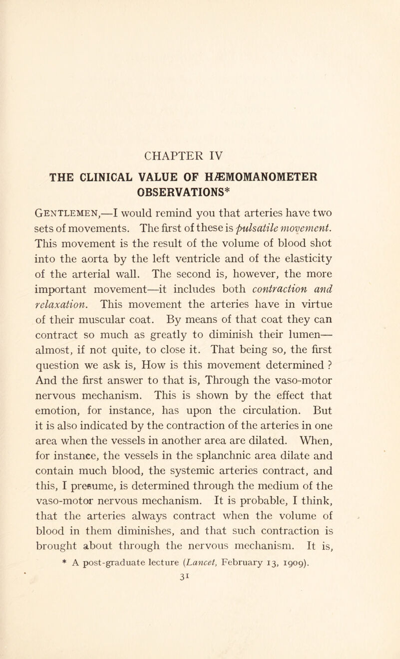 THE CLINICAL VALUE OF HA3MOMANOMETER OBSERVATIONS* Gentlemen,—I would remind you that arteries have two sets of movements. The first of these is pulsatile movement. This movement is the result of the volume of blood shot into the aorta by the left ventricle and of the elasticity of the arterial wall. The second is, however, the more important movement—it includes both contraction and relaxation. This movement the arteries have in virtue of their muscular coat. By means of that coat they can contract so much as greatly to diminish their lumen— almost, if not quite, to close it. That being so, the first question we ask is, How is this movement determined ? And the first answer to that is, Through the vaso-motor nervous mechanism. This is shown by the effect that emotion, for instance, has upon the circulation. But it is also indicated by the contraction of the arteries in one area when the vessels in another area are dilated. When, for instance, the vessels in the splanchnic area dilate and contain much blood, the systemic arteries contract, and this, I presume, is determined through the medium of the vaso-motor nervous mechanism. It is probable, I think, that the arteries always contract when the volume of blood in them diminishes, and that such contraction is brought about through the nervous mechanism. It is, * A post-graduate lecture [Lancet, February 13, 1909). 3i