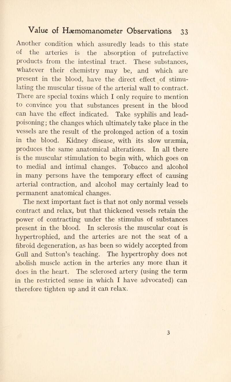 Another condition which assuredly leads to this state of the arteries is the absorption of putrefactive products from the intestinal tract. These substances, whatever their chemistry may be, and which are present in the blood, have the direct effect of stimu¬ lating the muscular tissue of the arterial wall to contract. There are special toxins which I only require to mention to convince you that substances present in the blood can have the effect indicated. Take syphilis and lead¬ poisoning ; the changes which ultimately take place in the vessels are the result of the prolonged action of a toxin in the blood. Kidney disease, with its slow uraemia, produces the same anatomical alterations. In all there is the muscular stimulation to begin with, which goes on to medial and intimal changes. Tobacco and alcohol in many persons have the temporary effect of causing arterial contraction, and alcohol may certainly lead to permanent anatomical changes. The next important fact is that not only normal vessels contract and relax, but that thickened vessels retain the power of contracting under the stimulus of substances present in the blood. In sclerosis the muscular coat is hypertrophied, and the arteries are not the seat of a fibroid degeneration, as has been so widely accepted from Gull and Sutton’s teaching. The hypertrophy does not abolish muscle action in the arteries any more than it does in the heart. The sclerosed artery (using the term in the restricted sense in which I have advocated) can therefore tighten up and it can relax. 3