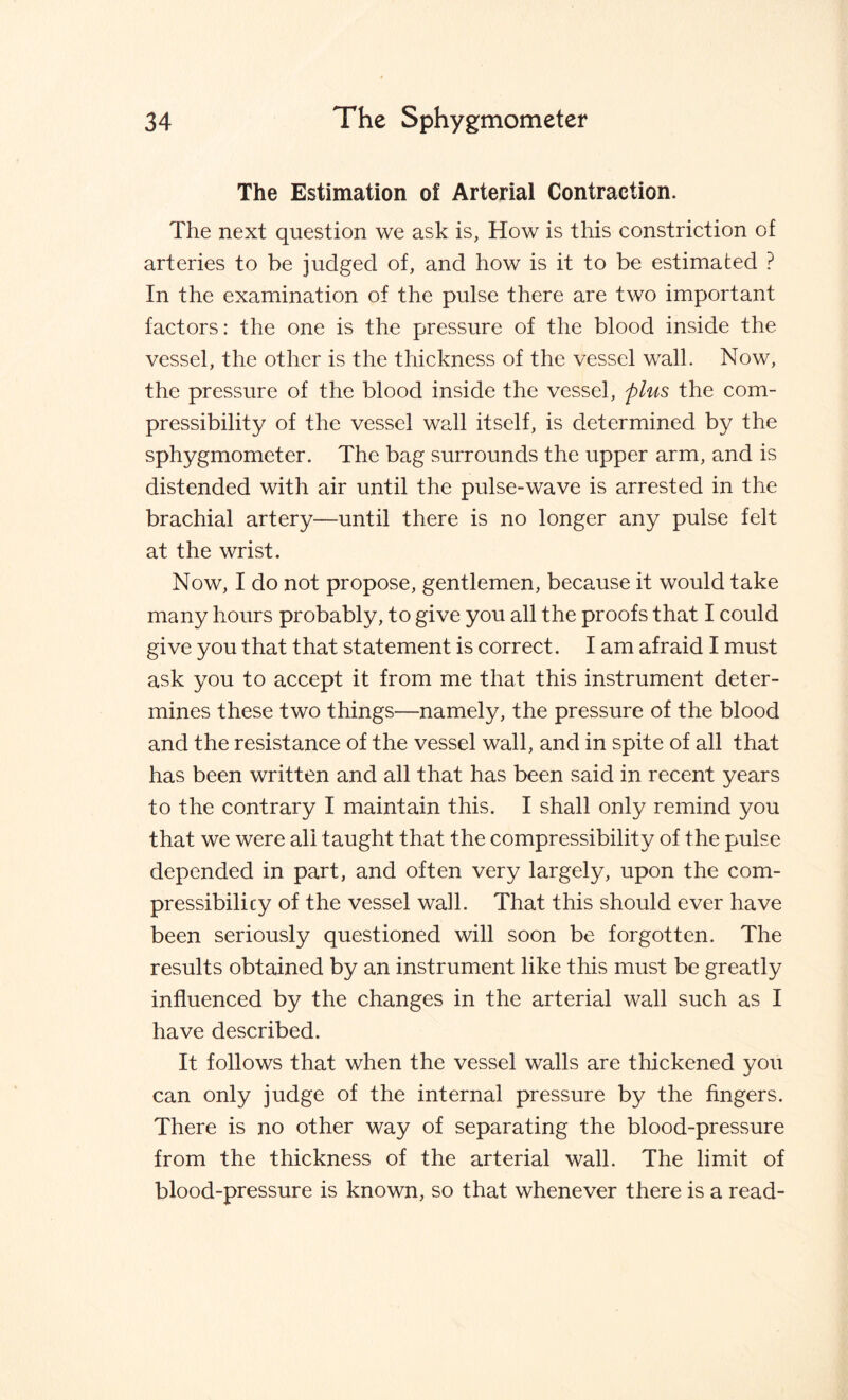 The Estimation of Arterial Contraction. The next question we ask is, How is this constriction of arteries to be judged of, and how is it to be estimated ? In the examination of the pulse there are two important factors: the one is the pressure of the blood inside the vessel, the other is the thickness of the vessel wall. Now, the pressure of the blood inside the vessel, plus the com¬ pressibility of the vessel wall itself, is determined by the sphygmometer. The bag surrounds the upper arm, and is distended with air until the pulse-wave is arrested in the brachial artery—until there is no longer any pulse felt at the wrist. Now, I do not propose, gentlemen, because it would take many hours probably, to give you all the proofs that I could give you that that statement is correct. I am afraid I must ask you to accept it from me that this instrument deter¬ mines these two things—namely, the pressure of the blood and the resistance of the vessel wall, and in spite of all that has been written and all that has been said in recent years to the contrary I maintain this. I shall only remind you that we were all taught that the compressibility of the pulse depended in part, and often very largely, upon the com¬ pressibility of the vessel wall. That this should ever have been seriously questioned will soon be forgotten. The results obtained by an instrument like this must be greatly influenced by the changes in the arterial wall such as I have described. It follows that when the vessel walls are thickened you can only judge of the internal pressure by the fingers. There is no other way of separating the blood-pressure from the thickness of the arterial wall. The limit of blood-pressure is known, so that whenever there is a read-