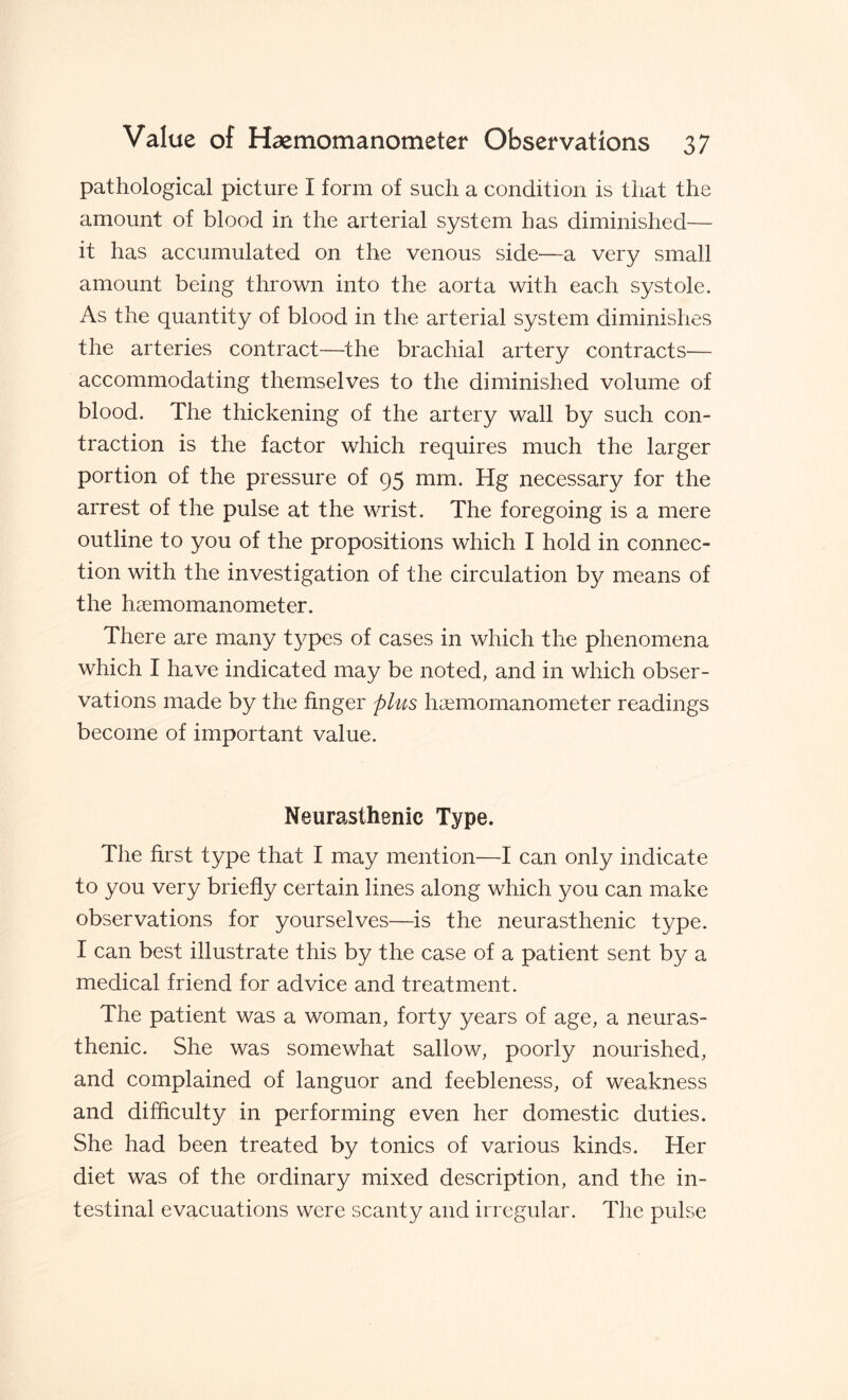 pathological picture I form of such a condition is that the amount of blood in the arterial system has diminished— it has accumulated on the venous side-—a very small amount being thrown into the aorta with each systole. As the quantity of blood in the arterial system diminishes the arteries contract—the brachial artery contracts— accommodating themselves to the diminished volume of blood. The thickening of the artery wall by such con¬ traction is the factor which requires much the larger portion of the pressure of 95 mm. Hg necessary for the arrest of the pulse at the wrist. The foregoing is a mere outline to you of the propositions which I hold in connec¬ tion with the investigation of the circulation by means of the haemomanometer. There are many types of cases in which the phenomena which I have indicated may be noted, and in which obser¬ vations made by the finger plus haemomanometer readings become of important value. Neurasthenic Type. The first type that I may mention—I can only indicate to you very briefly certain lines along which you can make observations for yourselves—is the neurasthenic type. I can best illustrate this by the case of a patient sent by a medical friend for advice and treatment. The patient was a woman, forty years of age, a neuras¬ thenic. She was somewhat sallow, poorly nourished, and complained of languor and feebleness, of weakness and difficulty in performing even her domestic duties. She had been treated by tonics of various kinds. Her diet was of the ordinary mixed description, and the in¬ testinal evacuations were scanty and irregular. The pulse