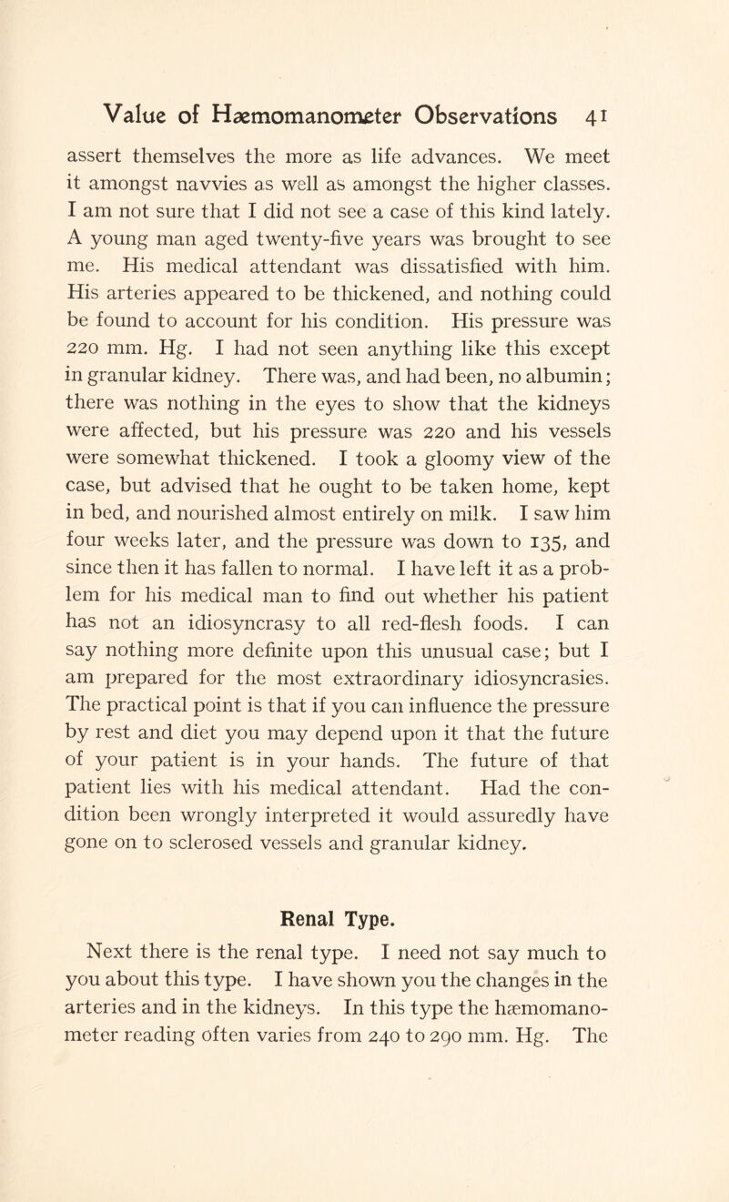 assert themselves the more as life advances. We meet it amongst navvies as well as amongst the higher classes. I am not sure that I did not see a case of this kind lately. A young man aged twenty-five years was brought to see me. His medical attendant was dissatisfied with him. His arteries appeared to be thickened, and nothing could be found to account for his condition. His pressure was 220 mm. Hg. I had not seen anything like this except in granular kidney. There was, and had been, no albumin; there was nothing in the eyes to show that the kidneys were affected, but his pressure was 220 and his vessels were somewhat thickened. I took a gloomy view of the case, but advised that he ought to be taken home, kept in bed, and nourished almost entirely on milk. I saw him four weeks later, and the pressure was down to 135, and since then it has fallen to normal. I have left it as a prob¬ lem for his medical man to find out whether his patient has not an idiosyncrasy to all red-flesh foods. I can say nothing more definite upon this unusual case; but I am prepared for the most extraordinary idiosyncrasies. The practical point is that if you can influence the pressure by rest and diet you may depend upon it that the future of your patient is in your hands. The future of that patient lies with his medical attendant. Had the con¬ dition been wrongly interpreted it would assuredly have gone on to sclerosed vessels and granular kidney. Renal Type. Next there is the renal type. I need not say much to you about this type. I have shown you the changes in the arteries and in the kidneys. In this type the haemomano- meter reading often varies from 240 to 290 mm. Hg. The