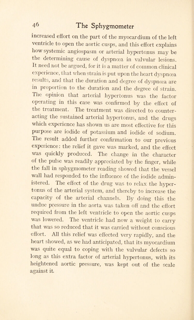 increased effort on the part of the myocardium of the left ventricle to open the aortic cusps, and this effort explains how systemic angiospasm or arterial hypertonus may be the determining cause of dyspnoea in valvular lesions. It need not be argued, for it is a matter of common chnical experience, that when strain is put upon the heart dyspnoea lesults, and that the duration and degree of dyspnoea are in proportion to the duration and the degree of strain. The opinion that arterial hypertonus was the factor operating in this case was confirmed by the effect of the treatment. The treatment was directed to counter¬ acting the sustained arterial hypertonus, and the drugs which experience has shown us are most effective for this purpose are iodide of potassium and iodide of sodium. The result added further confirmation to our previous experience: the relief it gave was marked, and the effect was quickly produced. The change in the character of the pulse was readily appreciated by the finger, while the fall in sphygmometer reading showed that the vessel wall had responded to the influence of the iodide admin¬ istered. The effect of the drug was to relax the hyper¬ tonus of the arterial system, and thereby to increase the capacity of the arterial channels. By doing this the undue pressure in the aorta was taken off and the effort required from the left ventricle to open the aortic cusps was lowered. The ventricle had now a weight to carry that was so reduced that it was carried without conscious effort. All this relief was effected very rapidly, and the heart showed, as we had anticipated, that its myocardium was quite equal to coping with the valvular defects so long as this extra factor of arterial hypertonus, with its heightened aortic pressure, was kept out of the scale against it.