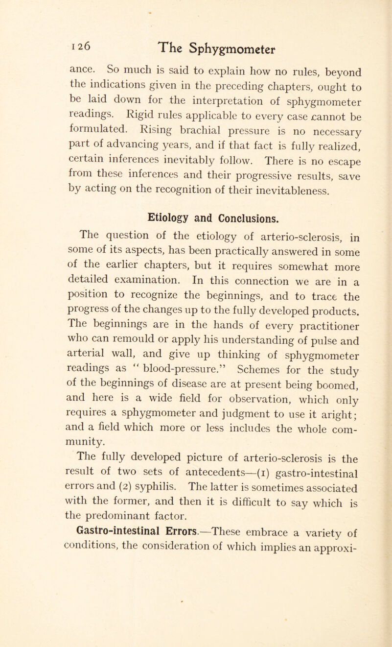 ance. So much is said to explain how no rules, beyond the indications given in the preceding chapters, ought to be laid down for the interpretation of sphygmometer readings. Rigid rules applicable to every case cannot be formulated. Rising brachial pressure is no necessary part of advancing years, and if that fact is fully realized, certain inferences inevitably follow. There is no escape from these inferences and their progressive results, save by acting on the recognition of their inevitableness. Etiology and Conclusions. The question of the etiology of arterio-sclerosis, in some of its aspects, has been practically answered in some of the earlier chapters, but it requires somewhat more detailed examination. In this connection we are in a position to recognize the beginnings, and to trace the progress of the changes up to the fully developed products. The beginnings are in the hands of every practitioner who can remould or apply his understanding of pulse and arterial wall, and give up thinking of sphygmometer readings as “ blood-pressure.” Schemes for the study of the beginnings of disease are at present being boomed, and here is a wide field for observation, which only requires a sphygmometer and judgment to use it aright; and a field which more or less includes the whole com¬ munity. The fully developed picture of arterio-sclerosis is the result of two sets of antecedents—(i) gastro-intestinal errors and (2) syphilis. The latter is sometimes associated with the former, and then it is difficult to say which is the predominant factor. Gastro-intestinal Errors.—These embrace a variety of conditions, the consideration of which implies an approxi-