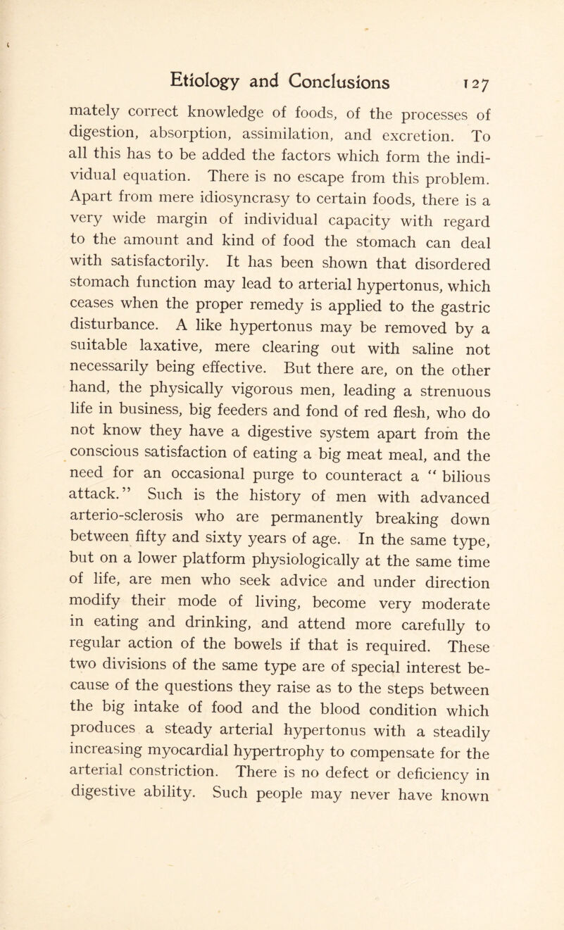 mately correct knowledge of foods, of the processes of digestion, absorption, assimilation, and excretion. To all this has to be added the factors which form the indi¬ vidual equation. There is no escape from this problem. Apart from mere idiosyncrasy to certain foods, there is a very wide margin of individual capacity with regard to the amount and kind of food the stomach can deal with satisfactorily. It has been shown that disordered stomach function may lead to arterial hypertonus, which ceases when the proper remedy is applied to the gastric disturbance. A like hypertonus may be removed by a suitable laxative, mere clearing out with saline not necessarily being effective. But there are, on the other hand, the physically vigorous men, leading a strenuous life in business, big feeders and fond of red flesh, who do not know they have a digestive system apart from the conscious satisfaction of eating a big meat meal, and the need for an occasional purge to counteract a  bilious attack. £>uch is the history of men with advanced arterio-sclerosis who are permanently breaking down between fifty and sixty years of age. In the same type, but on a lower platform physiologically at the same time of life, are men who seek advice and under direction modify their mode of living, become very moderate in eating and drinking, and attend more carefully to regular action of the bowels if that is required. These two divisions of the same type are of special interest be¬ cause of the questions they raise as to the steps between the big intake of food and the blood condition which produces a steady arterial hypertonus with a steadily increasing myocardial hypertrophy to compensate for the arterial constriction. There is no defect or deficiency in digestive ability. Such people may never have known