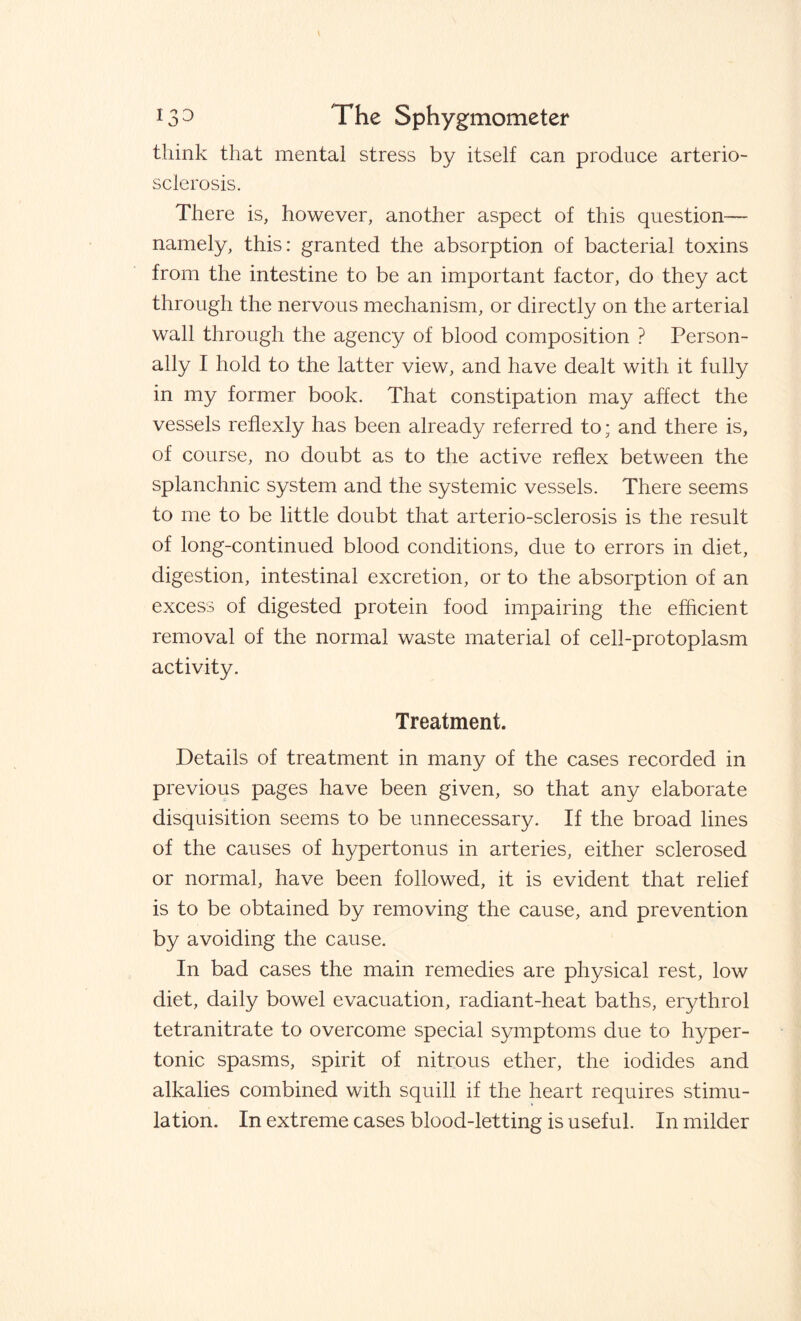 think that mental stress by itself can produce arterio¬ sclerosis. There is, however, another aspect of this question— namely, this: granted the absorption of bacterial toxins from the intestine to be an important factor, do they act through the nervous mechanism, or directly on the arterial wall through the agency of blood composition ? Person¬ ally I hold to the latter view, and have dealt with it fully in my former book. That constipation may affect the vessels reflexly has been already referred to; and there is, of course, no doubt as to the active reflex between the splanchnic system and the systemic vessels. There seems to me to be little doubt that arterio-sclerosis is the result of long-continued blood conditions, due to errors in diet, digestion, intestinal excretion, or to the absorption of an excess of digested protein food impairing the efficient removal of the normal waste material of cell-protoplasm activity. Treatment. Details of treatment in many of the cases recorded in previous pages have been given, so that any elaborate disquisition seems to be unnecessary. If the broad lines of the causes of hypertonus in arteries, either sclerosed or normal, have been followed, it is evident that relief is to be obtained by removing the cause, and prevention by avoiding the cause. In bad cases the main remedies are physical rest, low diet, daily bowel evacuation, radiant-heat baths, erythrol tetranitrate to overcome special symptoms due to hyper¬ tonic spasms, spirit of nitrous ether, the iodides and alkalies combined with squill if the heart requires stimu¬ lation. In extreme cases blood-letting is useful. In milder
