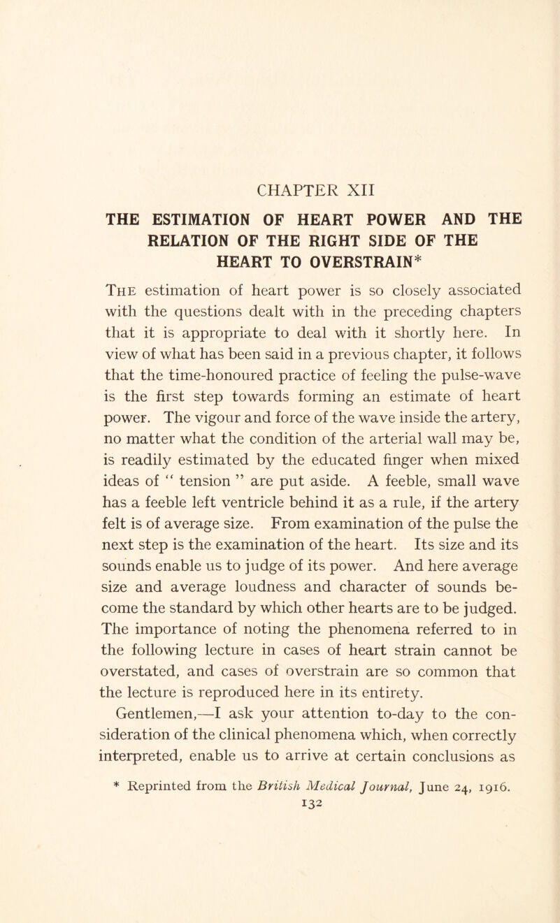 CHAPTER XII THE ESTIMATION OF HEART POWER AND THE RELATION OF THE RIGHT SIDE OF THE HEART TO OVERSTRAIN* The estimation of heart power is so closely associated with the questions dealt with in the preceding chapters that it is appropriate to deal with it shortly here. In view of what has been said in a previous chapter, it follows that the time-honoured practice of feeling the pulse-wave is the first step towards forming an estimate of heart power. The vigour and force of the wave inside the artery, no matter what the condition of the arterial wall may be, is readily estimated by the educated finger when mixed ideas of “ tension ” are put aside. A feeble, small wave has a feeble left ventricle behind it as a rule, if the artery felt is of average size. From examination of the pulse the next step is the examination of the heart. Its size and its sounds enable us to judge of its power. And here average size and average loudness and character of sounds be¬ come the standard by which other hearts are to be judged. The importance of noting the phenomena referred to in the following lecture in cases of heart strain cannot be overstated, and cases of overstrain are so common that the lecture is reproduced here in its entirety. Gentlemen,—I ask your attention to-day to the con¬ sideration of the clinical phenomena which, when correctly interpreted, enable us to arrive at certain conclusions as * Reprinted from the British Medical Journal, June 24, 1916.