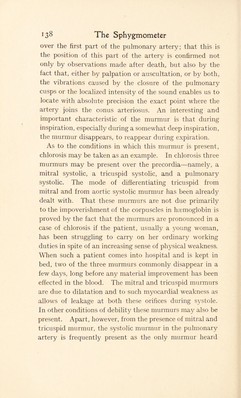 over the first part of the pulmonary artery; that this is the position of this part of the artery is confirmed not only by observations made after death, but also by the fact that, either by palpation or auscultation, or by both, the vibrations caused by the closure of the pulmonary cusps or the localized intensity of the sound enables us to locate with absolute precision the exact point where the artery joins the conus arteriosus. An interesting and important characteristic of the murmur is that during inspiration, especially during a somewhat deep inspiration, the murmur disappears, to reappear during expiration. As to the conditions in which this murmur is present, chlorosis may be taken as an example. In chlorosis three murmurs may be present over the precordia—namely, a mitral systolic, a tricuspid systolic, and a pulmonary systolic. The mode of differentiating tricuspid from mitral and from aortic systolic murmur has been already dealt with. That these murmurs are not due primarily to the impoverishment of the corpuscles in haemoglobin is proved by the fact that the murmurs are pronounced in a case of chlorosis if the patient, usually a young woman, has been struggling to carry on her ordinary working duties in spite of an increasing sense of physical weakness. When such a patient comes into hospital and is kept in bed, two of the three murmurs commonly disappear in a few days, long before any material improvement has been effected in the blood. The mitral and tricuspid murmurs are due to dilatation and to such myocardial weakness as allows of leakage at both these orifices during systole. In other conditions of debility these murmurs may also be present. Apart, however, from the presence of mitral and tricuspid murmur, the systoiic murmur in the pulmonary artery is frequently present as the only murmur heard