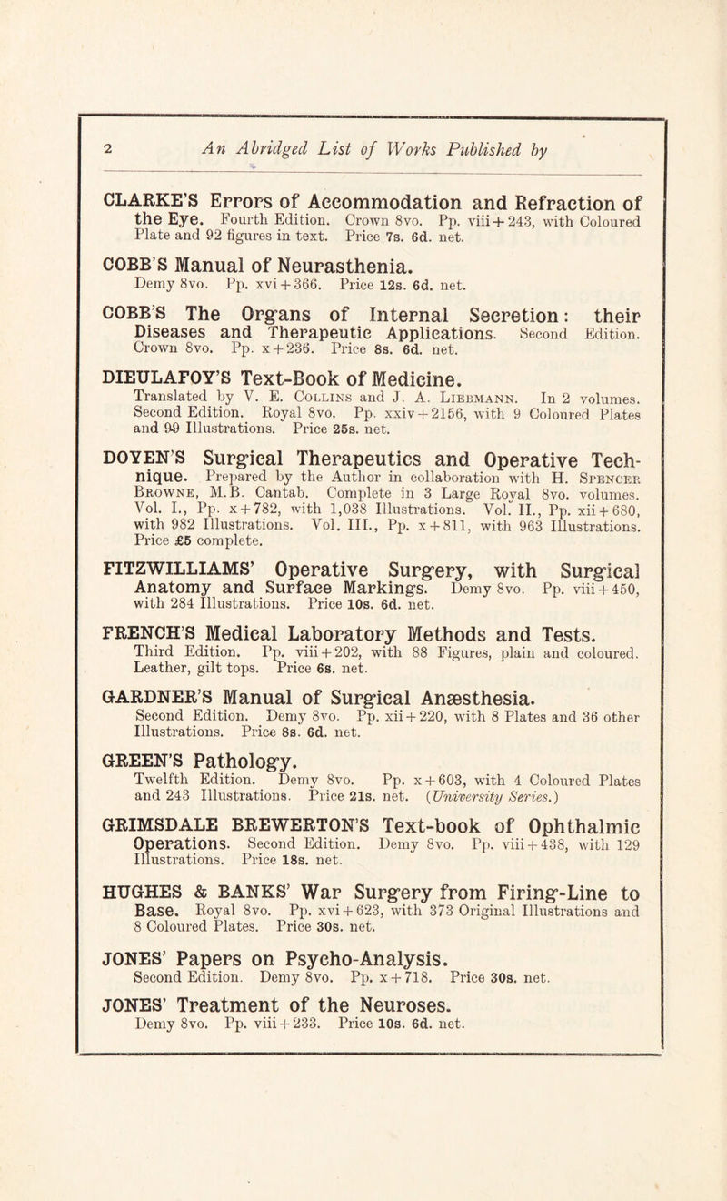 CLARKE’S Errors of Accommodation and Refraction of the Eye. Fourth Edition. Crown 8vo. Pp. viii + 243, with Coloured Plate and 92 figures in text. Price 7s. 6d. net. COBB S Manual of Neurasthenia. Demy 8vo. Pp. xvi + 366. Price 12s. 6d. net. COBB S The Organs of Internal Secretion: their Diseases and Therapeutic Applications. Second Edition. Crown 8vo. Pp. x + 236. Price 8s. 6d. net. DIEULAFOY’S Text-Book of Medicine. Translated by Y. E. Collins and J. A. Liebmann. In 2 volumes. Second Edition. Royal 8vo. Pp. xxiv + 2156, with 9 Coloured Plates and 99 Illustrations. Price 25s. net. DOYENS Surgical Therapeutics and Operative Tech¬ nique. Prepared by the Author in collaboration with H. Spencer Browne, M.B. Cantab. Complete in 3 Large Royal 8vo. volumes. Vol. I., Pp. x + 782, with 1,038 Illustrations. Vol. II., Pp. xii + 680, with 982 Illustrations. Yol. III., Pp. x + 811, with 963 Illustrations. Price £5 complete. FITZWILLIAMS’ Operative Surgery, with Surgical Anatomy and Surface Markings. Demy 8vo. Pp. viii + 450, with 284 Illustrations. Price 10s. 6d. net. FRENCH’S Medical Laboratory Methods and Tests. Third Edition. Pp. viii+ 202, with 88 Figures, plain and coloured. Leather, gilt tops. Price 6s. net. GARDNER’S Manual of Surgical Anaesthesia. Second Edition. Demy 8vo. Pp. xii + 220, with 8 Plates and 36 other Illustrations. Price 8s. 6d. net. GREEN’S Pathology. Twelfth Edition. Demy 8vo. Pp. x + 603, with 4 Coloured Plates and 243 Illustrations. Price21s.net. (University Series.) GRIMSDALE BREWERTON’S Text-book of Ophthalmic Operations. Second Edition. Demy 8vo. Pp. viii+ 438, with 129 Illustrations. Price 18s. net. HUGHES & BANKS’ War Surgery from Firing-Line to Base. Royal 8vo. Pp. xvi + 623, with 373 Original Illustrations and 8 Coloured Plates. Price 30s. net. JONES’ Papers on Psycho-Analysis. Second Edition. Demy 8vo. Pp. x + 718. Price 30s. net. JONES’ Treatment of the Neuroses. Demy 8vo. Pp. viii+ 233. Price 10s. 6d. net.