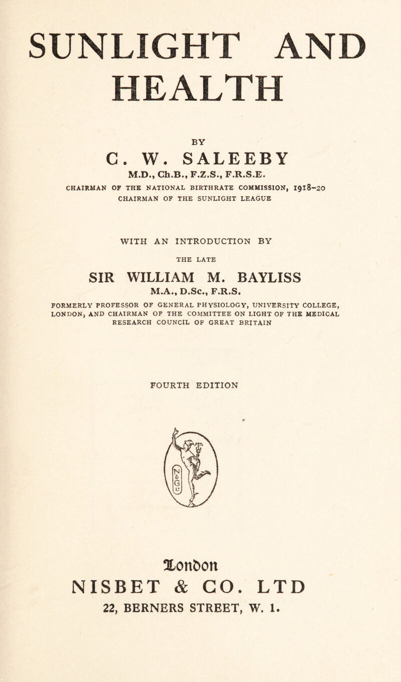 HEALTH BY C. W. SALEEBY M.D., Ch.B., F.Z.S., F.R.S.E. CHAIRMAN OF THE NATIONAL BIRTHRATE COMMISSION, 1918-20 CHAIRMAN OF THE SUNLIGHT LEAGUE WITH AN INTRODUCTION BY THE LATE SIR WILLIAM M. BAYLISS M.A., D.Sc., F.R.S. FORMERLY PROFESSOR OF GENERAL PHYSIOLOGY, UNIVERSITY COLLEGE, LONDON, AND CHAIRMAN OF THE COMMITTEE ON LIGHT OF THE MEDICAL RESEARCH COUNCIL OF GREAT BRITAIN FOURTH EDITION Xonbott NISBET & GO. LTD