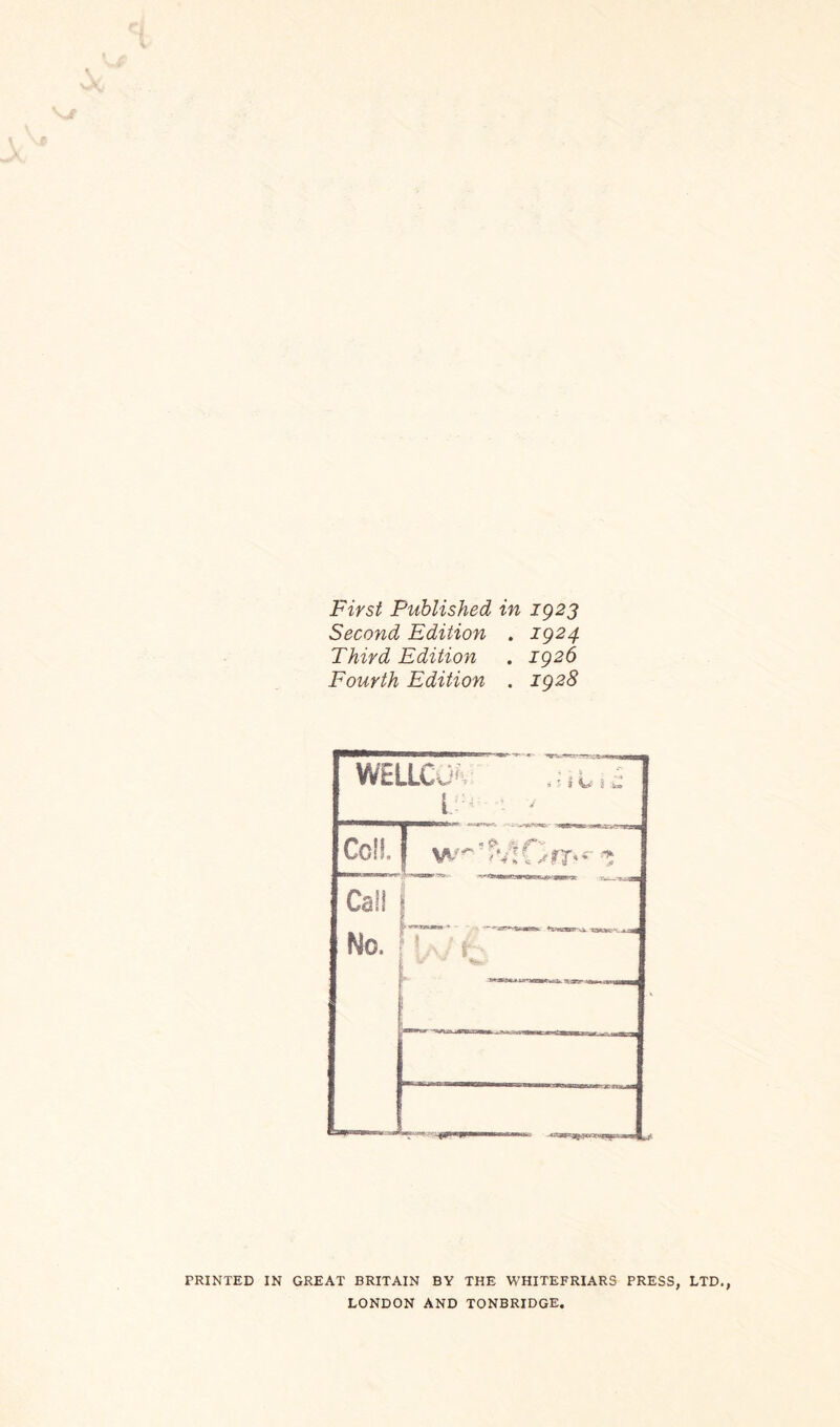 First Published in 1923 Second Edition . 1924 Third Edition . 1926 Fourth Edition . 1928 WELLCJH Cell w^’FvtOnrv*' z Cali Mo. M7/Y PRINTED IN GREAT BRITAIN BY THE WHITEFRIARS PRESS, LTD LONDON AND TONBRIDGE.