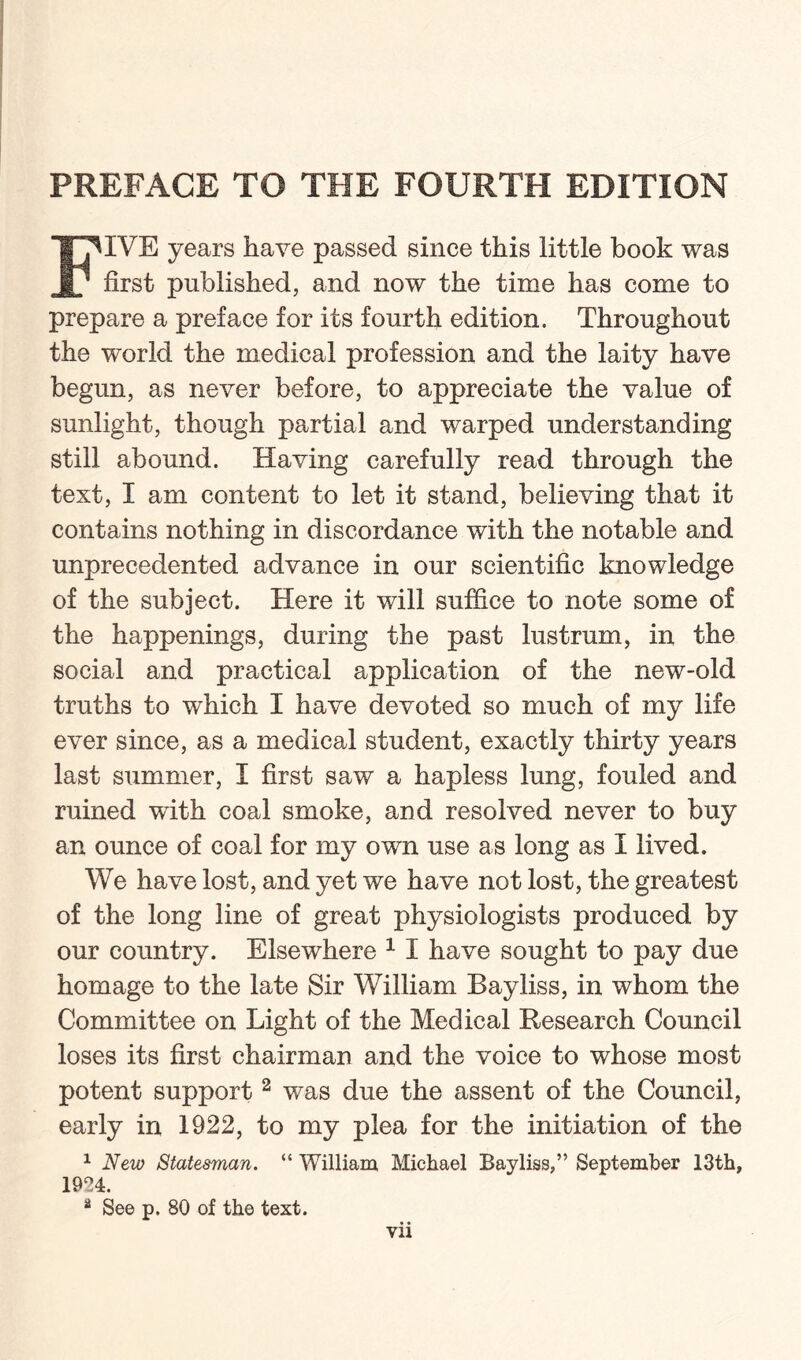 PREFACE TO THE FOURTH EDITION FIVE years have passed since this little book was first published, and now the time has come to prepare a preface for its fourth edition. Throughout the world the medical profession and the laity have begun, as never before, to appreciate the value of sunlight, though partial and warped understanding still abound. Having carefully read through the text, I am content to let it stand, believing that it contains nothing in discordance with the notable and unprecedented advance in our scientific knowledge of the subject. Here it will suffice to note some of the happenings, during the past lustrum, in the social and practical application of the new-old truths to which I have devoted so much of my life ever since, as a medical student, exactly thirty years last summer, I first saw a hapless lung, fouled and ruined with coal smoke, and resolved never to buy an ounce of coal for my own use as long as I lived. We have lost, and yet we have not lost, the greatest of the long line of great physiologists produced by our country. Elsewhere 1 I have sought to pay due homage to the late Sir William Bayliss, in whom the Committee on Light of the Medical Research Council loses its first chairman and the voice to whose most potent support2 was due the assent of the Council, early in 1922, to my plea for the initiation of the 1 New Statesman. “ William, Michael Bayliss,” September 13th, 1924. a See p. 80 of the text.